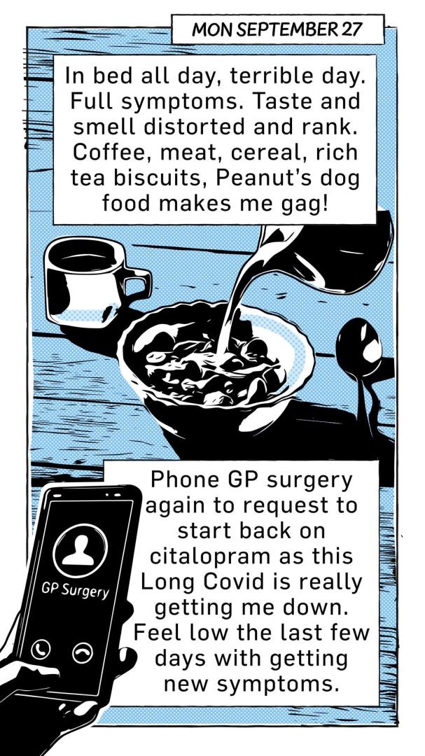 Cartoon, dated September 27, of milk being poured into a cereal bowl and a phone calling the GP surgery. Captions read: In bed all day, terrible day. Full symptoms. Taste and smell distorted and rank. Coffee, meat, cereal, rich tea biscuits, Peanut's dog food makes me gag." and "phone GP surgery again to request to start back on citalopram as this long covid is really getting me down. Feel low the last few days with getting new symptoms."