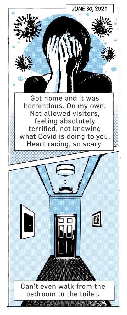 Cartoon, dated June 30, 2021 of a woman holding her hands over her face, the caption reads: "Got home and it was horrendous. On my own. Not allowed visitors, feeling absolutely terrified, not knowing what covid is doing to you. Heart racing, so scary." The bottom half of the strip shows a corridor to a door with the caption "can't even walk from the bedroom to the toilet."