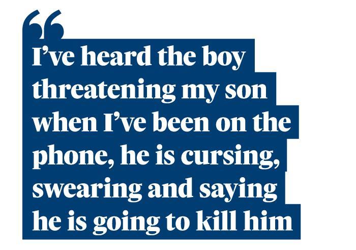 Quotation: " I've heard the boy threatening my son when I've been on the phone, he is cursing, swearing and saying he is going to kill him."