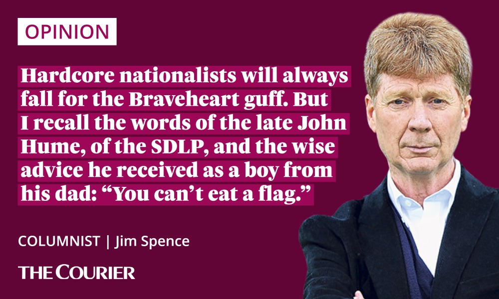 Jim Spence quote on independence: Hardcore nationalists will always fall for the Braveheart guff. But I recall the words of the late John Hume, of the SDLP, and the wise advice he received as a boy from his dad: “You can’t eat a flag.”