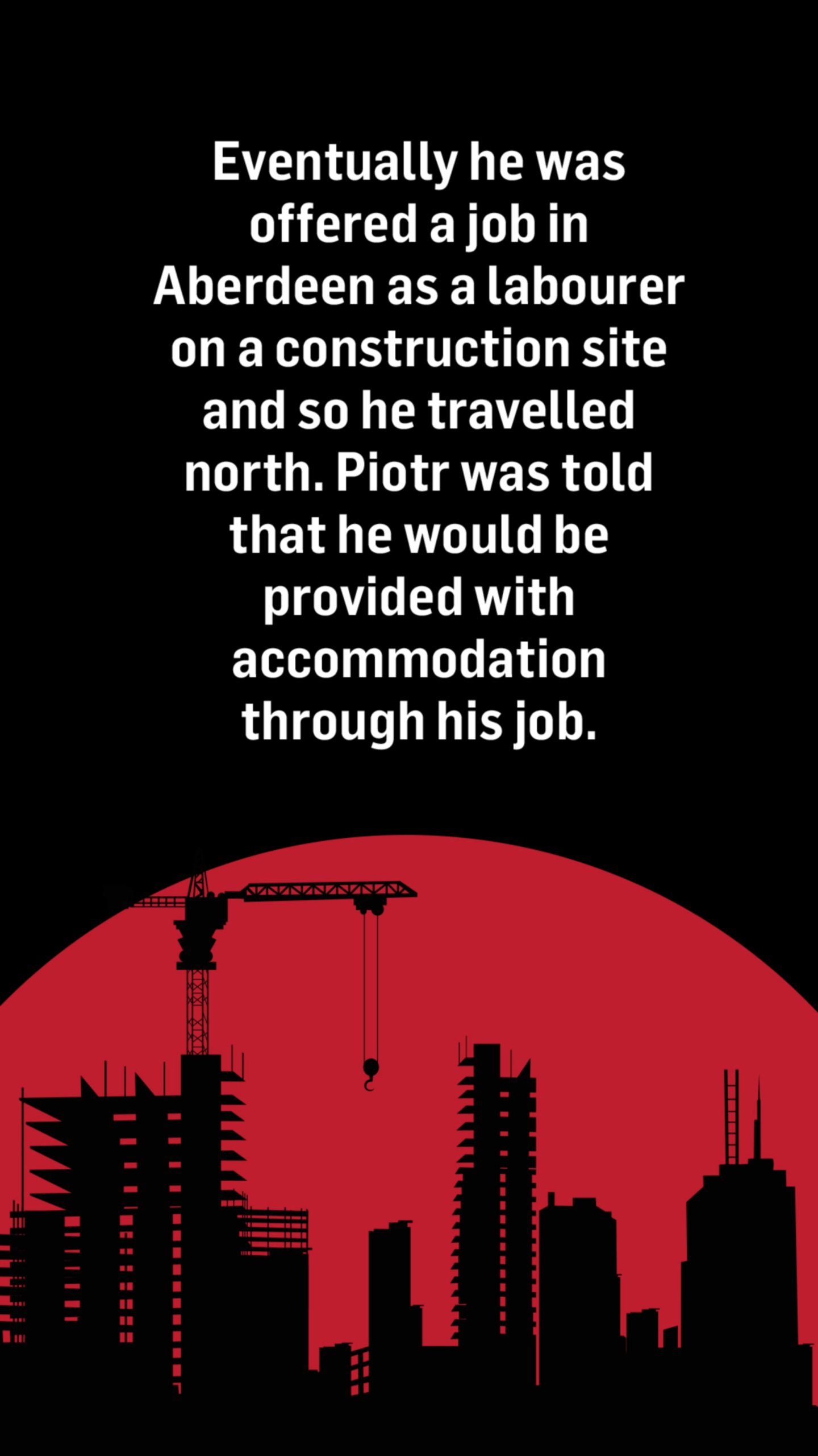 An illustration of a silhouette of a construction site. The words above the image read: Eventually he was offered a job in Aberdeen as a labourer on a construction site and so he travelled north. Piotr was told that he would be provided with accommodation through his job.