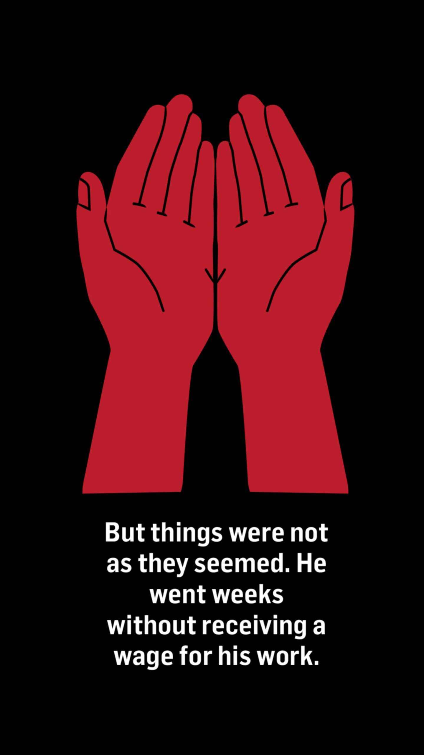 An illustration of hands held out and facing up. Words below the image read: But things were not as they seemed.

He went weeks without receiving a wage for his work.
