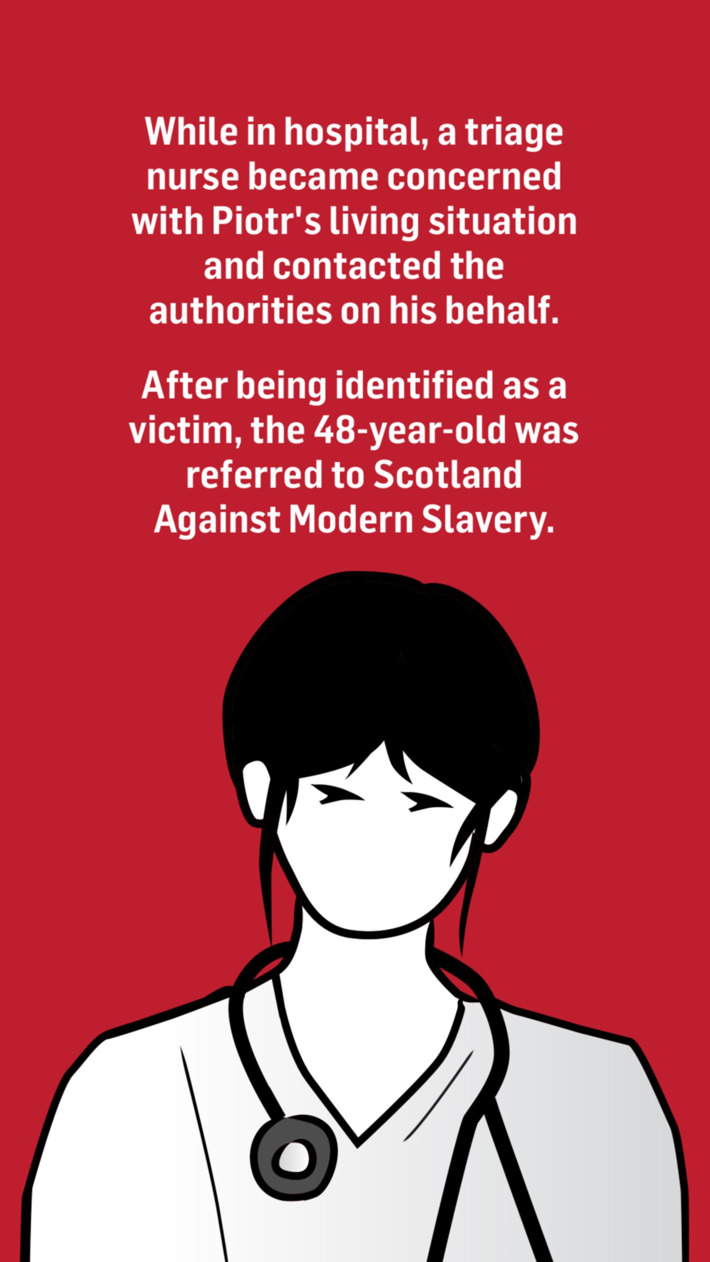 An illustration of a nurse with the words: While in hospital, a triage nurse became concerned with Piotr's living situation and contacted the authorities on his behalf.

After being identified as a victim, the 48-year-old was referred to Scotland Against Modern Slavery.