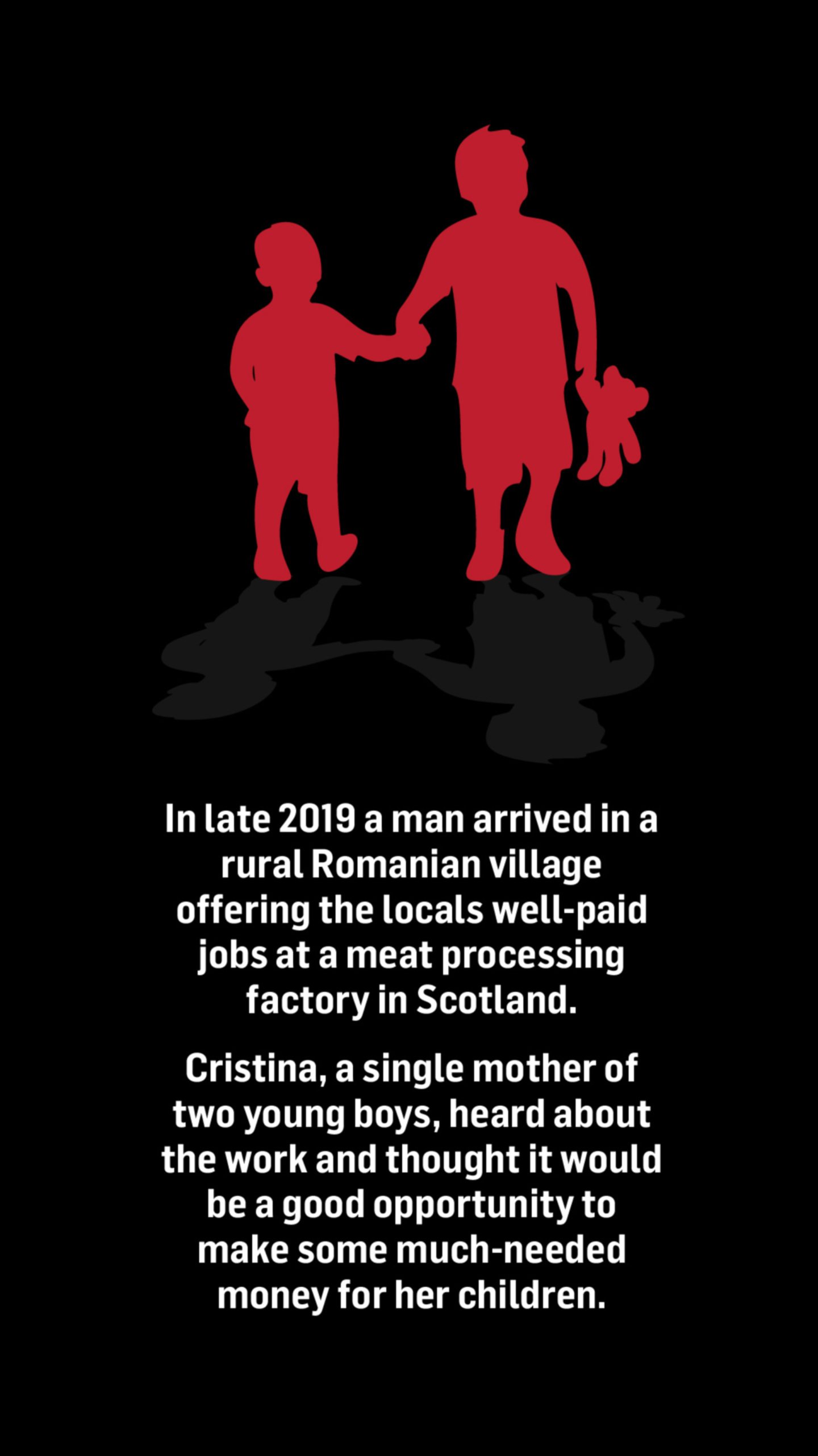A silhouette of two young children, one holding a teddy bear, with the words below saying: In late 2019 a man arrived in a rural Romanian village offering the locals well-paid jobs at a meat processing factory in Scotland.

Cristina*, a single mother of two young boys, heard about the work and thought it would be a good opportunity to make some much-needed money for her children.