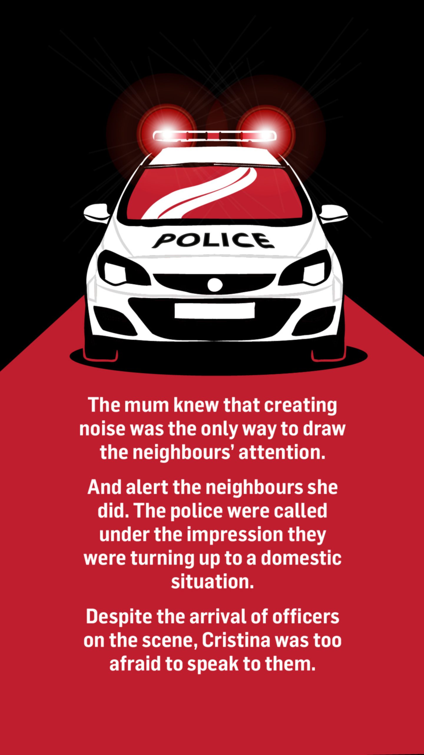 An illustration of a police car. Words below the image read: The mum knew that creating noise was the only way to draw the neighbour's attention.

And alert the neighbours she did. The police were called under the impression they were turning up to a domestic situation.

Despite the arrival of officers on the scene, Cristina was too afraid to speak to them.