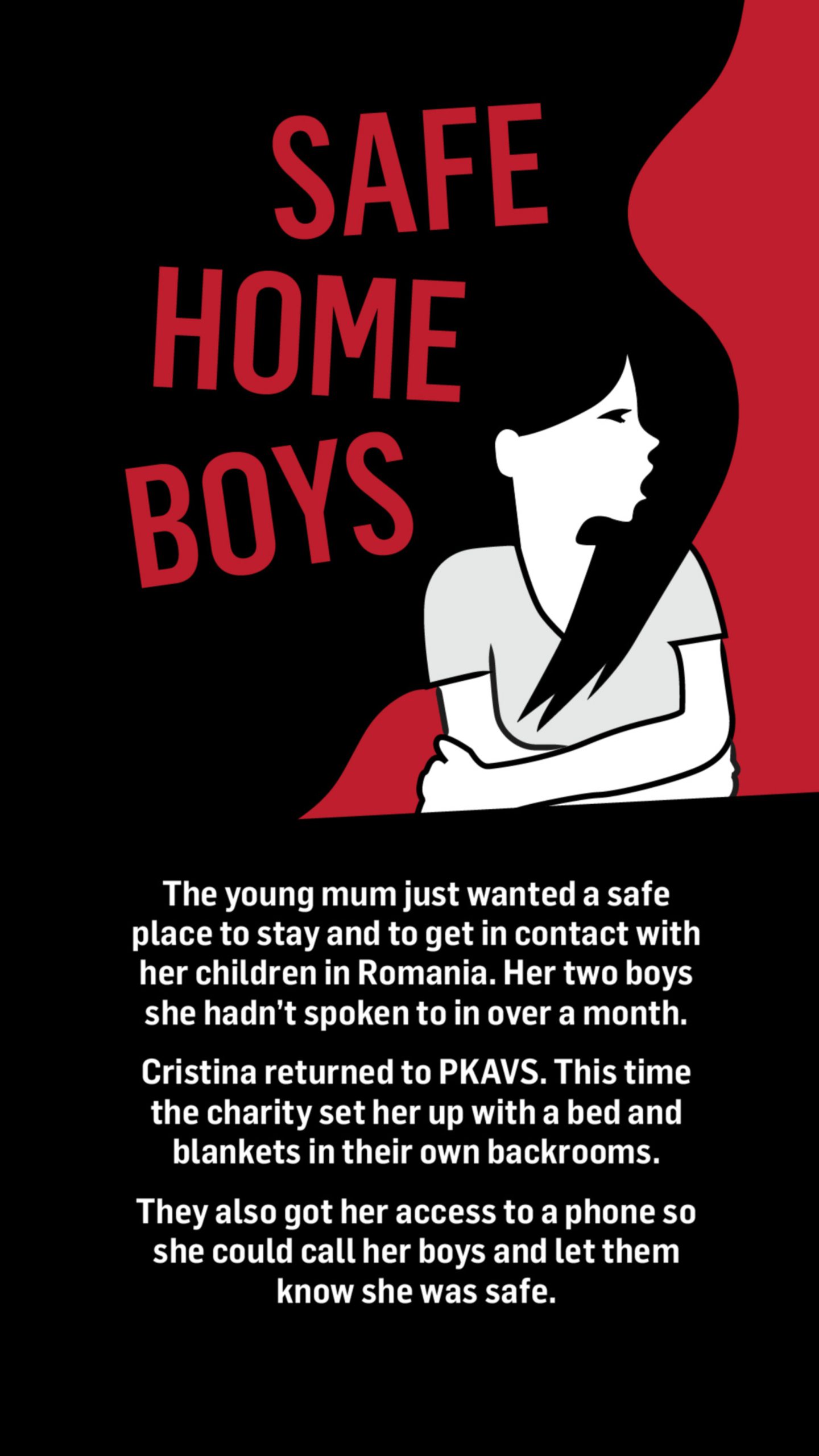 An illustration of a woman lying on her back with the words safe, home and boys floating around her head. Words below the image read: The young mum just wanted a safe place to stay and to get in contact with her children in Romania.

Her two boys she hadn't spoken to in over a month.

Cristina returned to PKAVS. This time the charity set her up with a bed and blankets in their own backrooms.

They also got her access to a phone so she could call her boys and let them know she was safe.