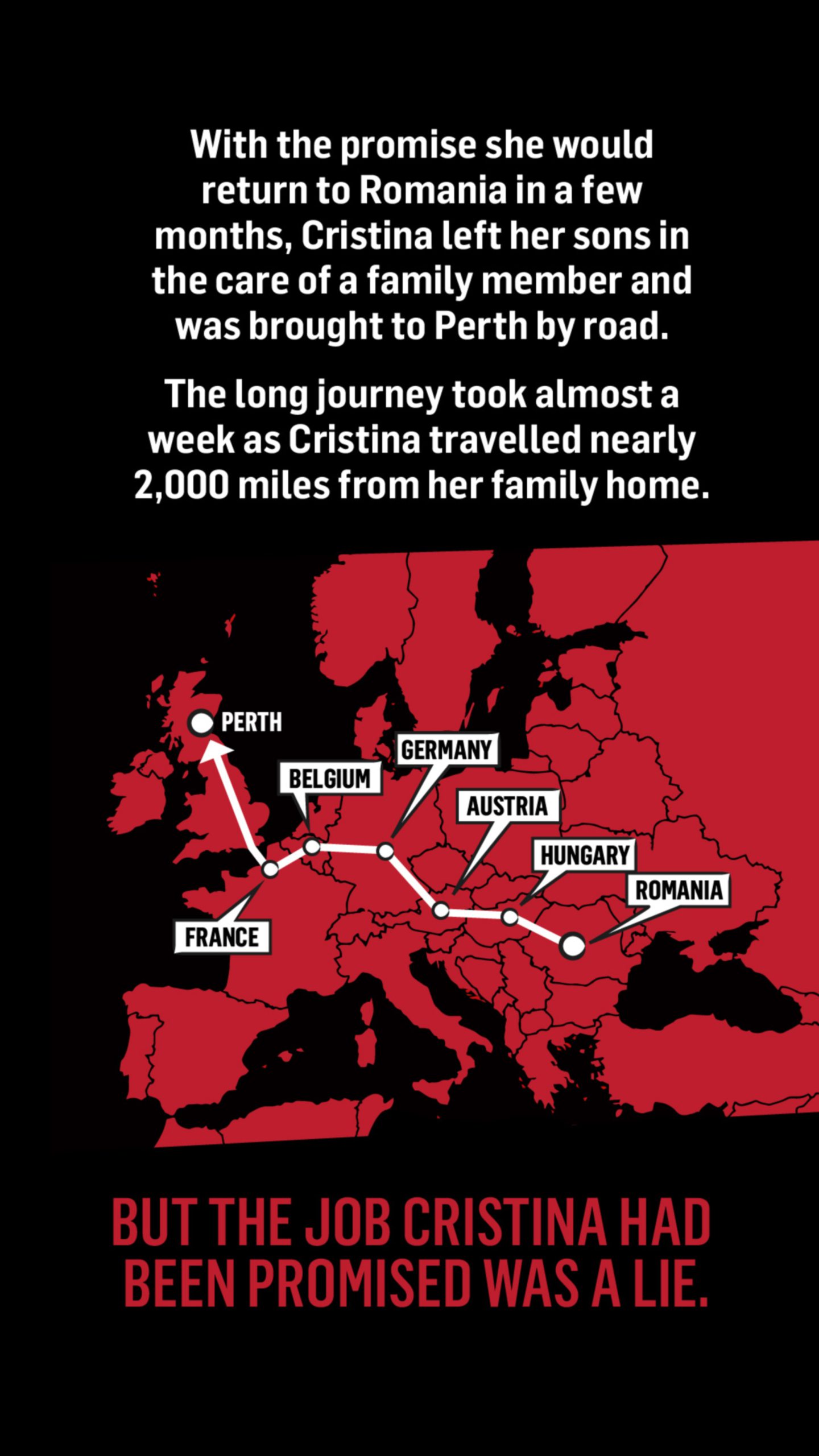 A map of Europe with a route highlighted from Romania to Perth in Scotland with the words: With the promise she would return to Romania in a few months, Cristina left her sons in the care of a family member and was brought to Perth by road.

The long journey took almost a week as Cristina travelled nearly 2,000 miles from her family home. But the job Cristina had been promised was a lie. 