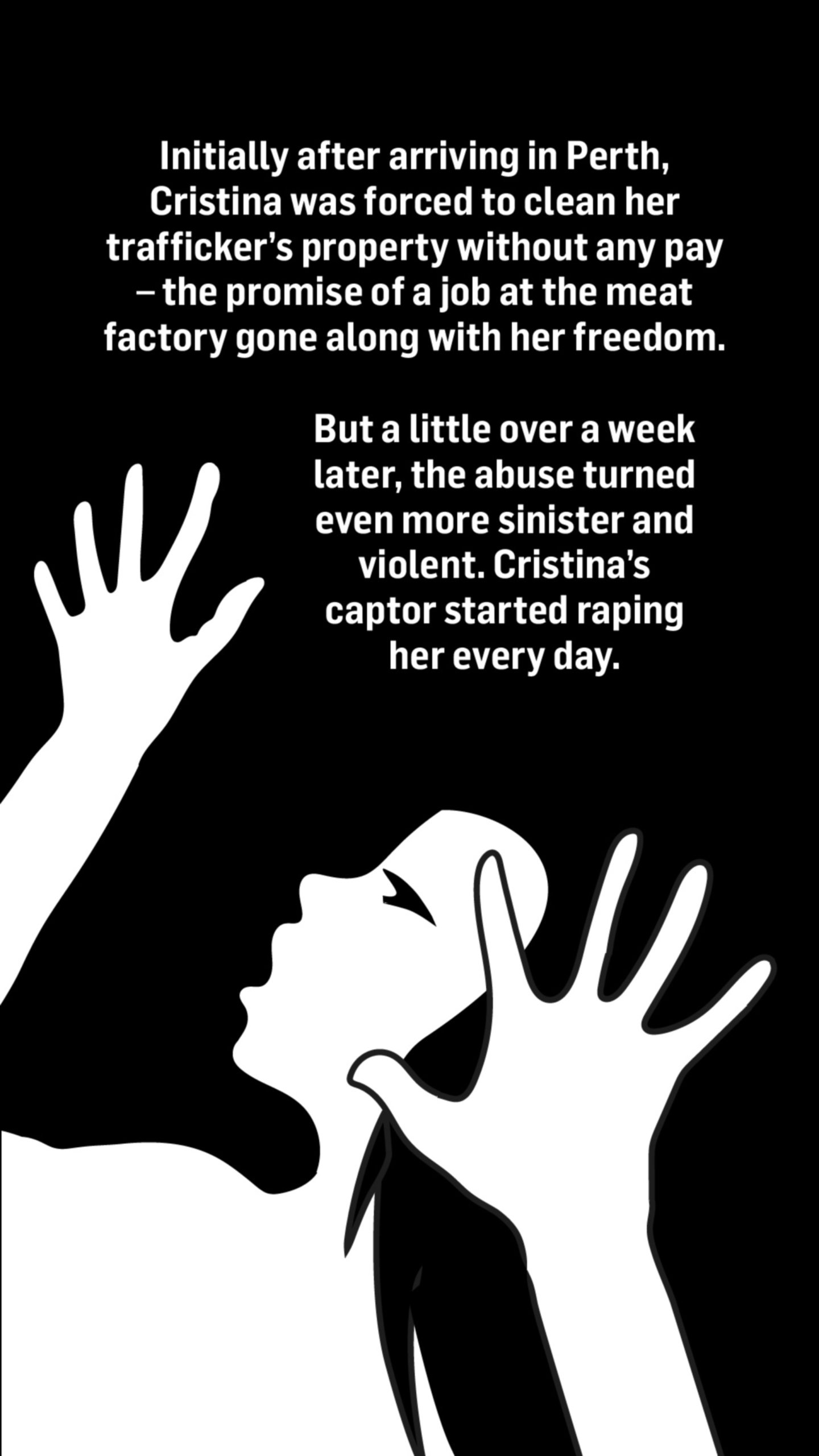 An illustration of a woman holding her hands up in the air looking scared. Words above the image read: Initially after arriving in Perth, Cristina was forced to clean her trafficker's property without any pay - the promise of a job at the meat factory gone along with her freedom.

But a little over a week later, the abuse turned even more sinister and violent.

Cristina's captor started raping her every day.