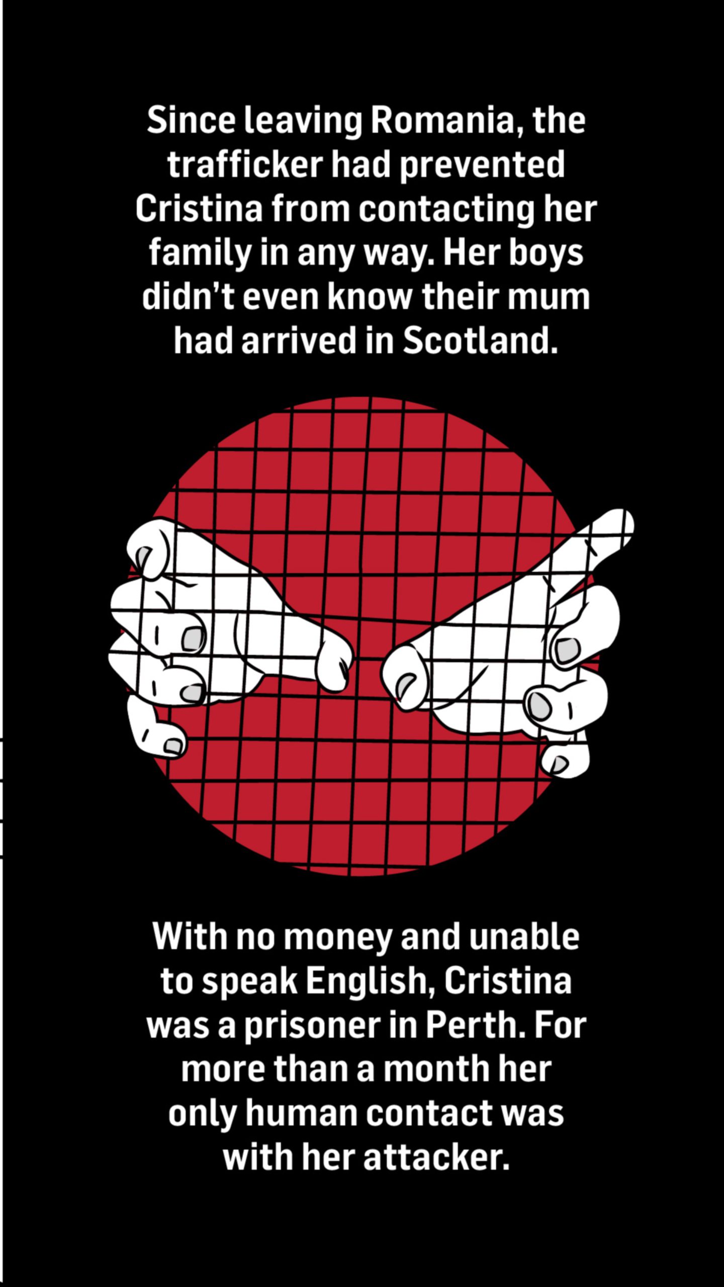 An illustration of a pair of hands reaching out of a cage. Words with the image read: Since leaving Romania, the trafficker had prevented Cristina from contacting her family in any way.

Her boys didn't even know their mum had arrived in Scotland.

With no money and unable to speak English, Cristina was a prisoner in Perth. For more than a month her only human contact was with her attacker.