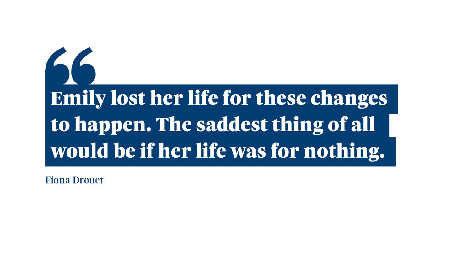 A quote from Fiona Drouet which says: “Emily lost her life for these changes to happen. The saddest thing of all would be if her life was for nothing.”