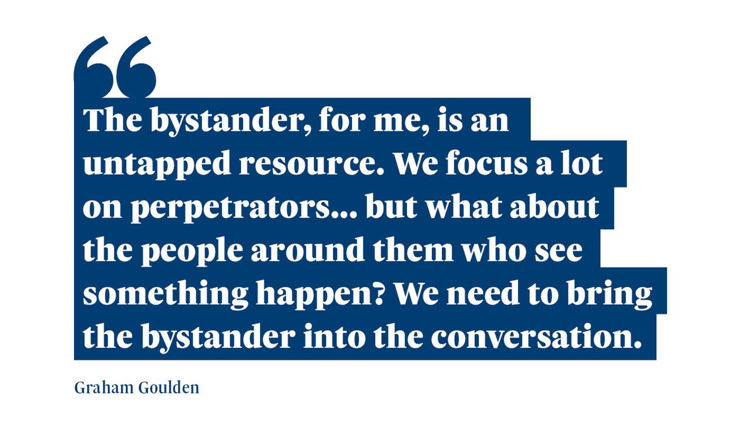 A quote from Graham Goulden saying: “The bystander, for me, is an untapped resource. We focus a lot on perpetrators... But what about the people around them who see something happen? We need to bring the bystander into the conversation."