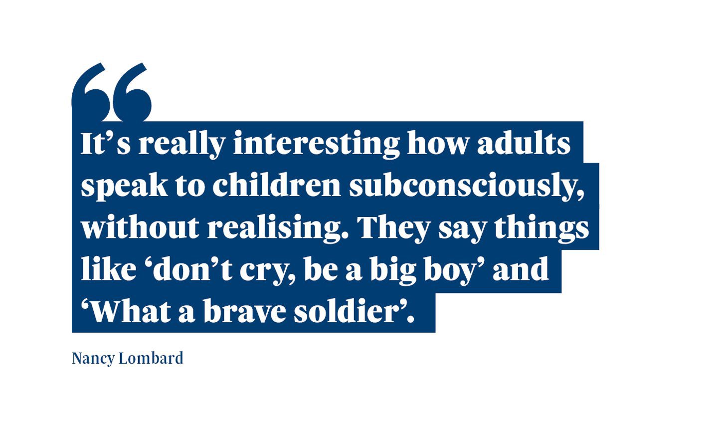 A quote from Nancy Lombard saying: “It’s really interesting how adults speak to children subconsciously, without realising. They say things like ‘don’t cry, be a big boy’ and ‘What a brave soldier’.