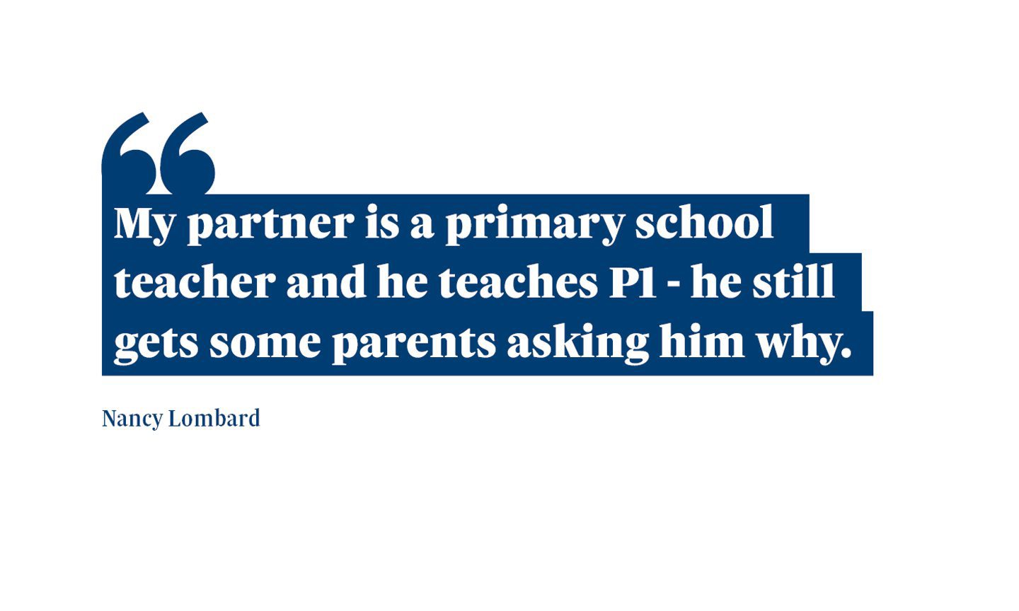 A quote from Nancy Lombard saying: “My partner is a primary school teacher and he teaches P1 - he still gets some parents asking him why.
