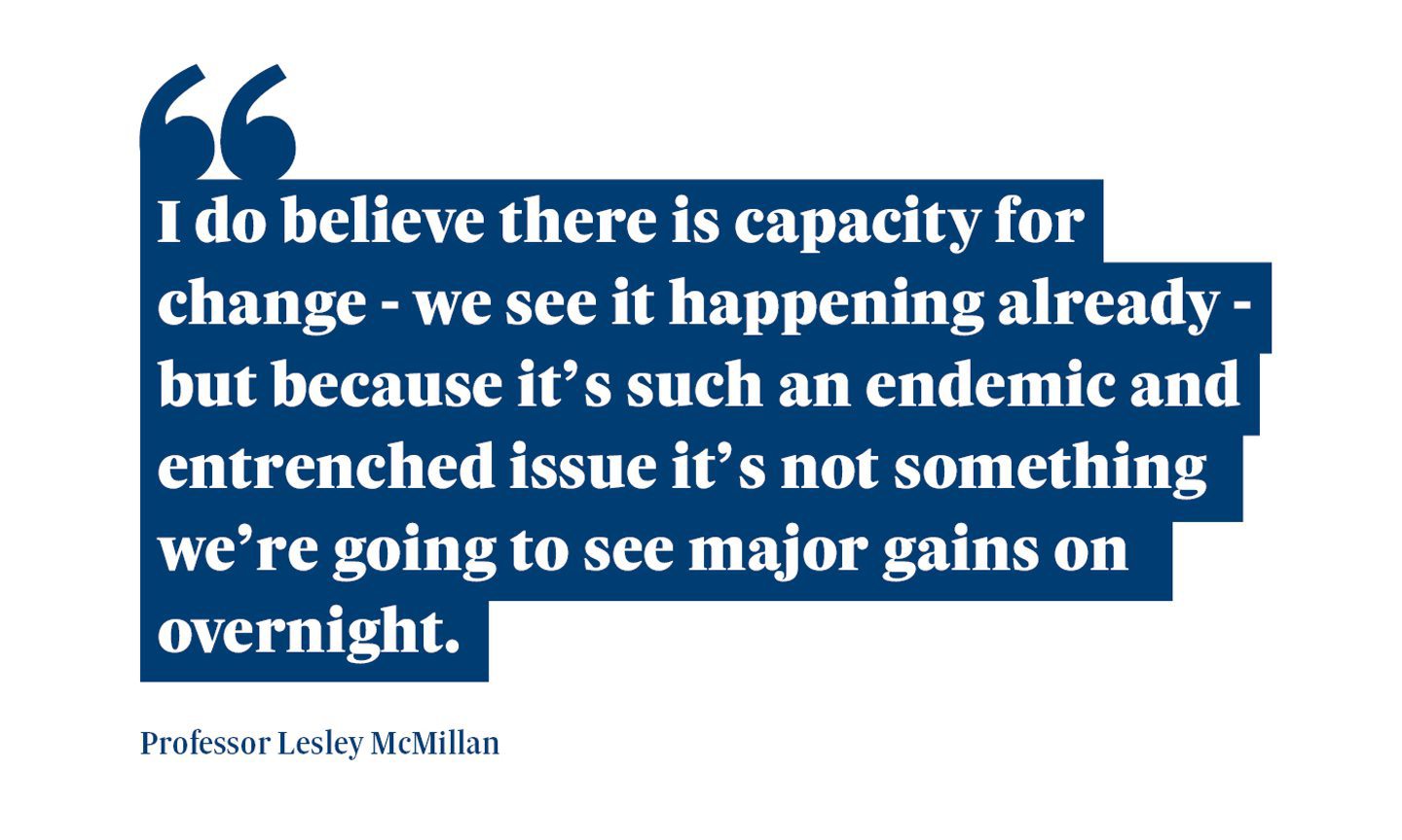 A quote from Professor Lesley McMillan saying: “I do believe there is capacity for change - we see it happening already - but because it’s such an endemic and entrenched issue it’s not something we’re going to see major gains on overnight.”