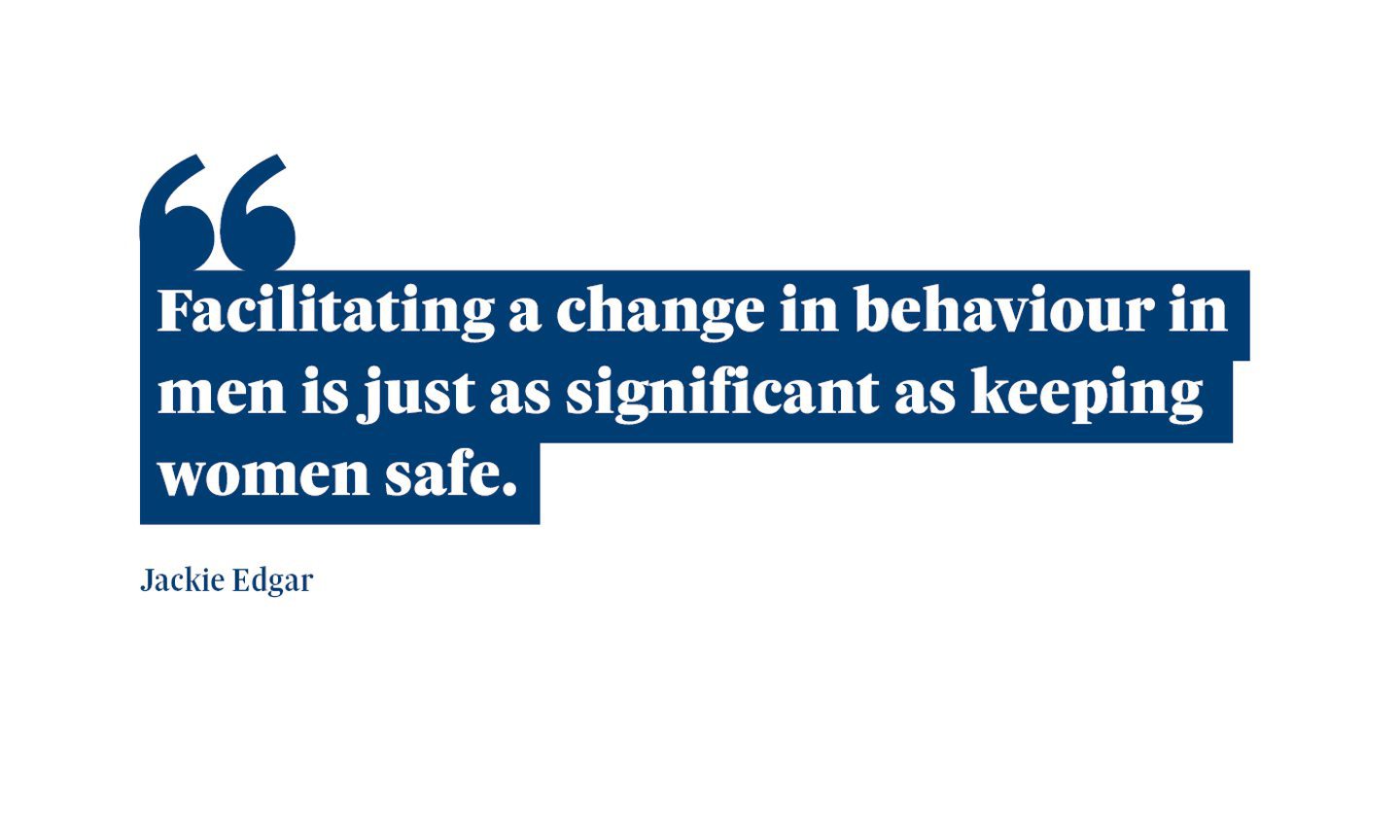 A quote from Jackie Edgar which says: “Facilitating a change in behaviour in men is just as significant as keeping women safe."