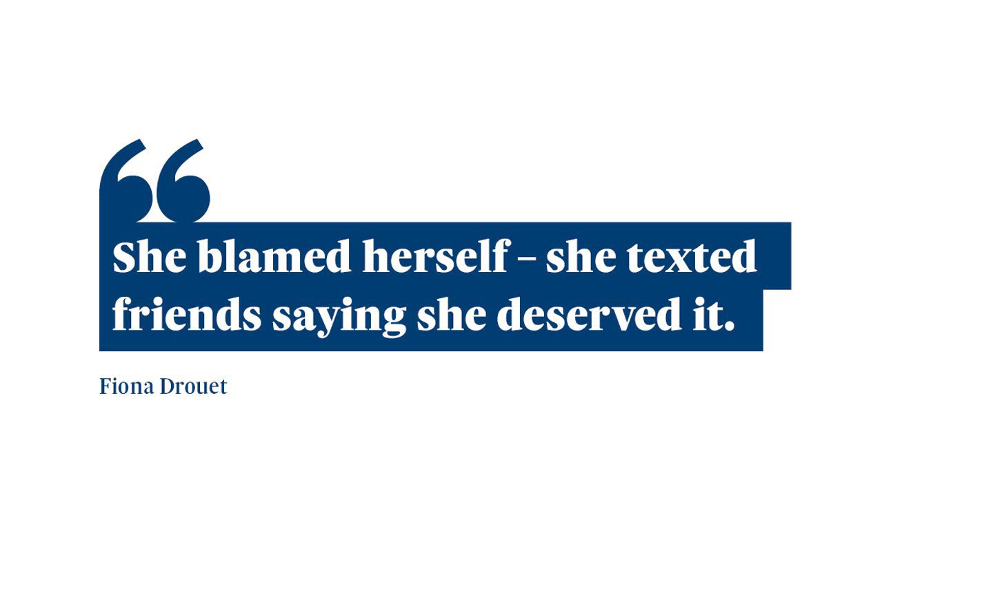A quote from Fiona Drouet saying: “She blamed herself – she texted friends saying she deserved it.”