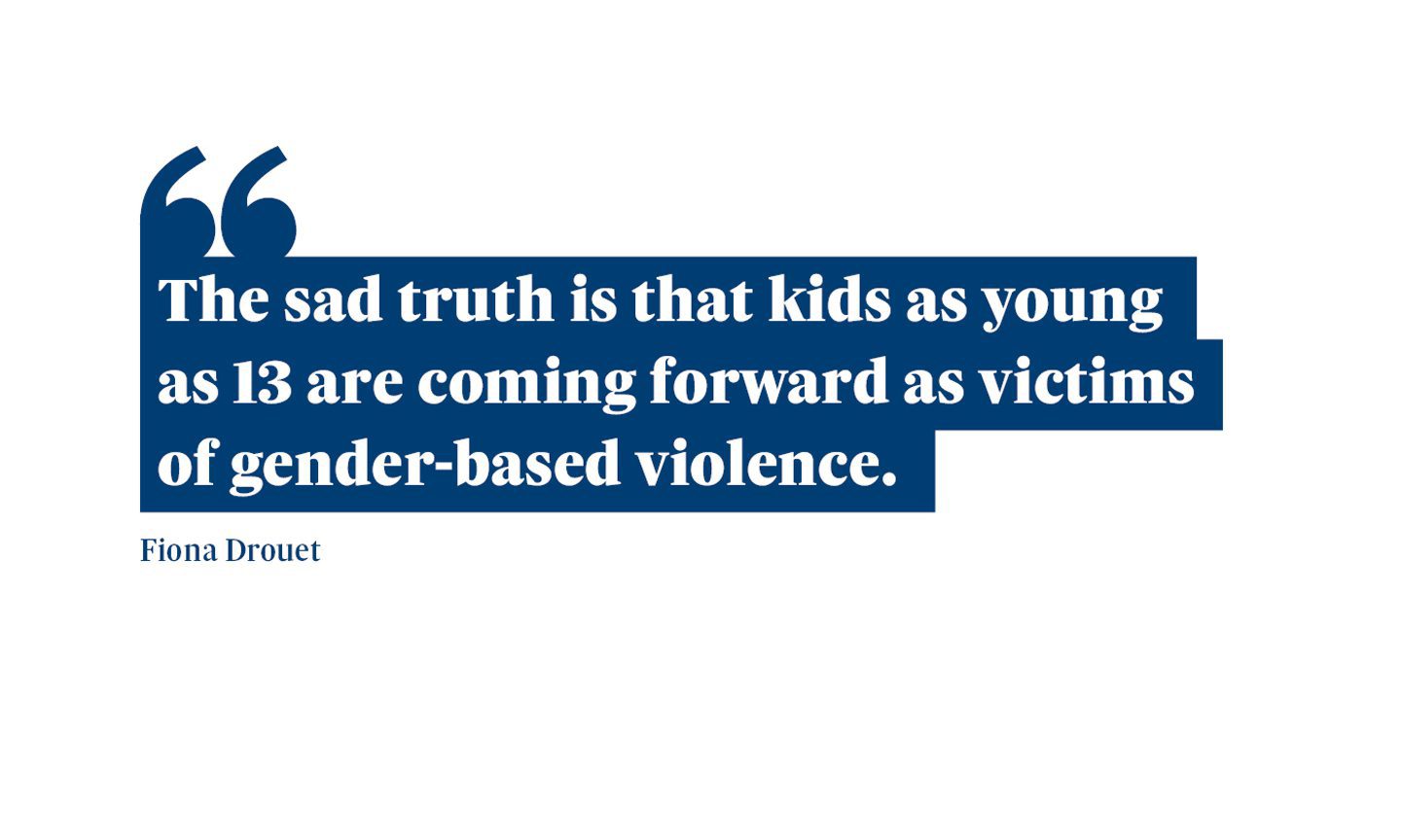 A quote from Fiona Drouet which says: “The sad truth is that kids as young as 13 are coming forward as victims of gender-based violence.”