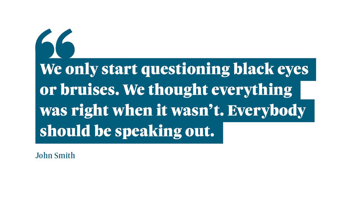 A quote from John Smith, Neomi's dad. It says: “We only start questioning black eyes or bruises. We thought everything was right when it wasn’t. “Everybody should be speaking out.”