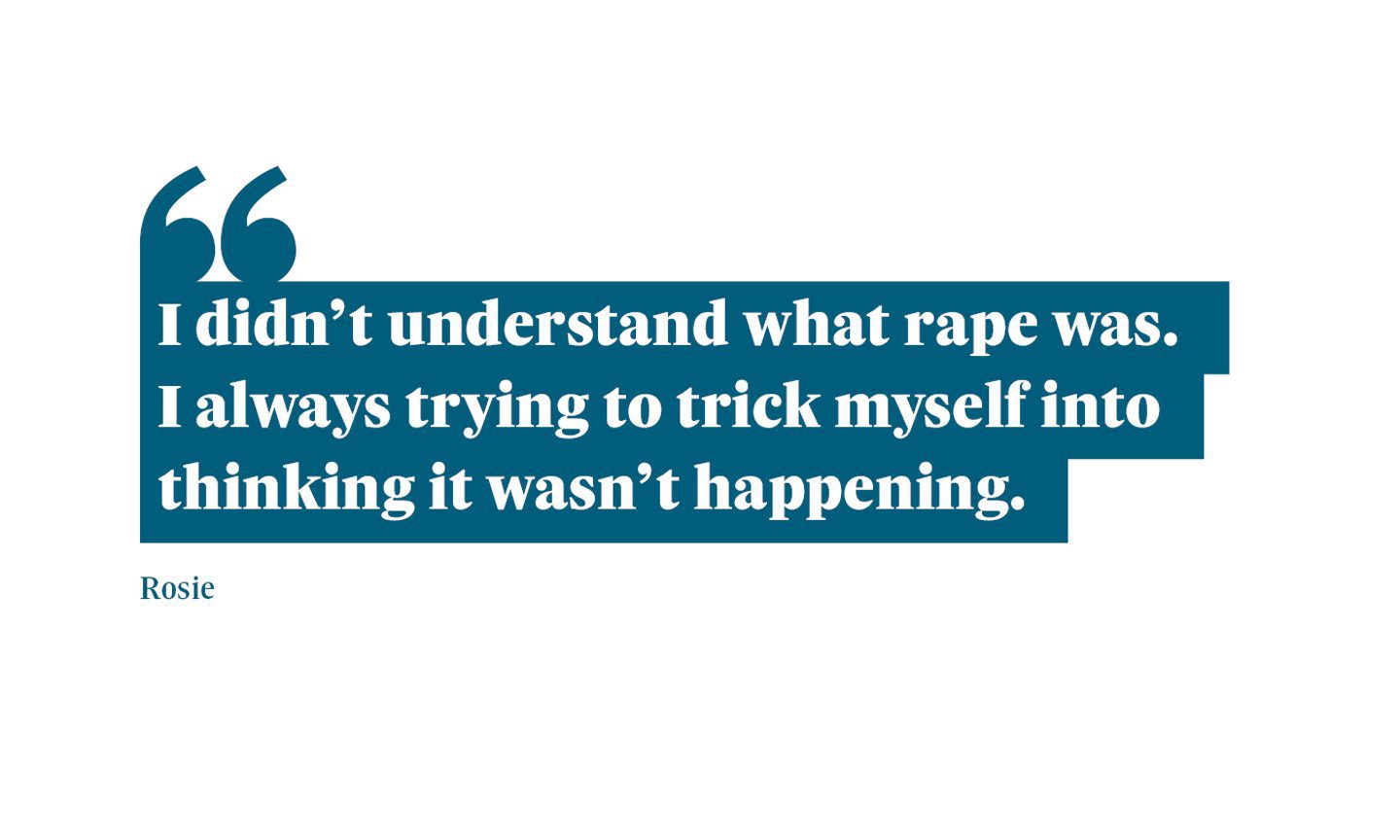 A quote from Rosie which says: "I didn’t understand what rape was. I always trying to trick myself into thinking it wasn’t happening.”
