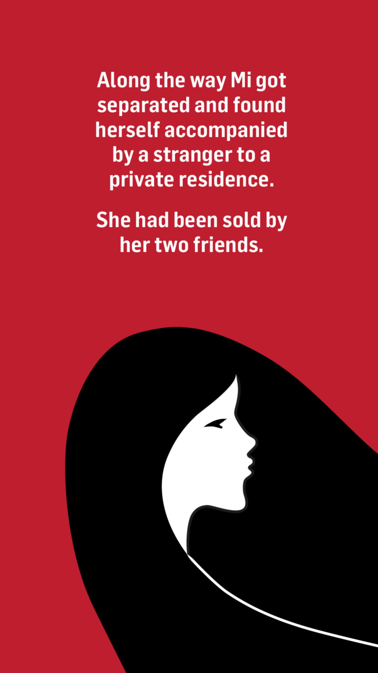 An illustration of one girl's head. With the words: Along the way Mi got separated and found herself accompanied by a stranger to a private residence.

She had been sold by her two friends.