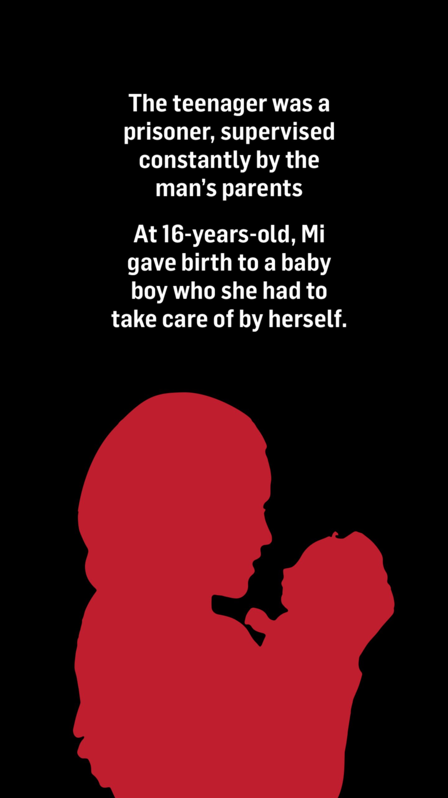 An illustration of a silhouette of a woman holding a baby. Words above the image read: The teenager was a prisoner, supervised constantly her the man's parents.

At 16-years-old, Mi gave birth to a baby boy who she had to take care of by herself.