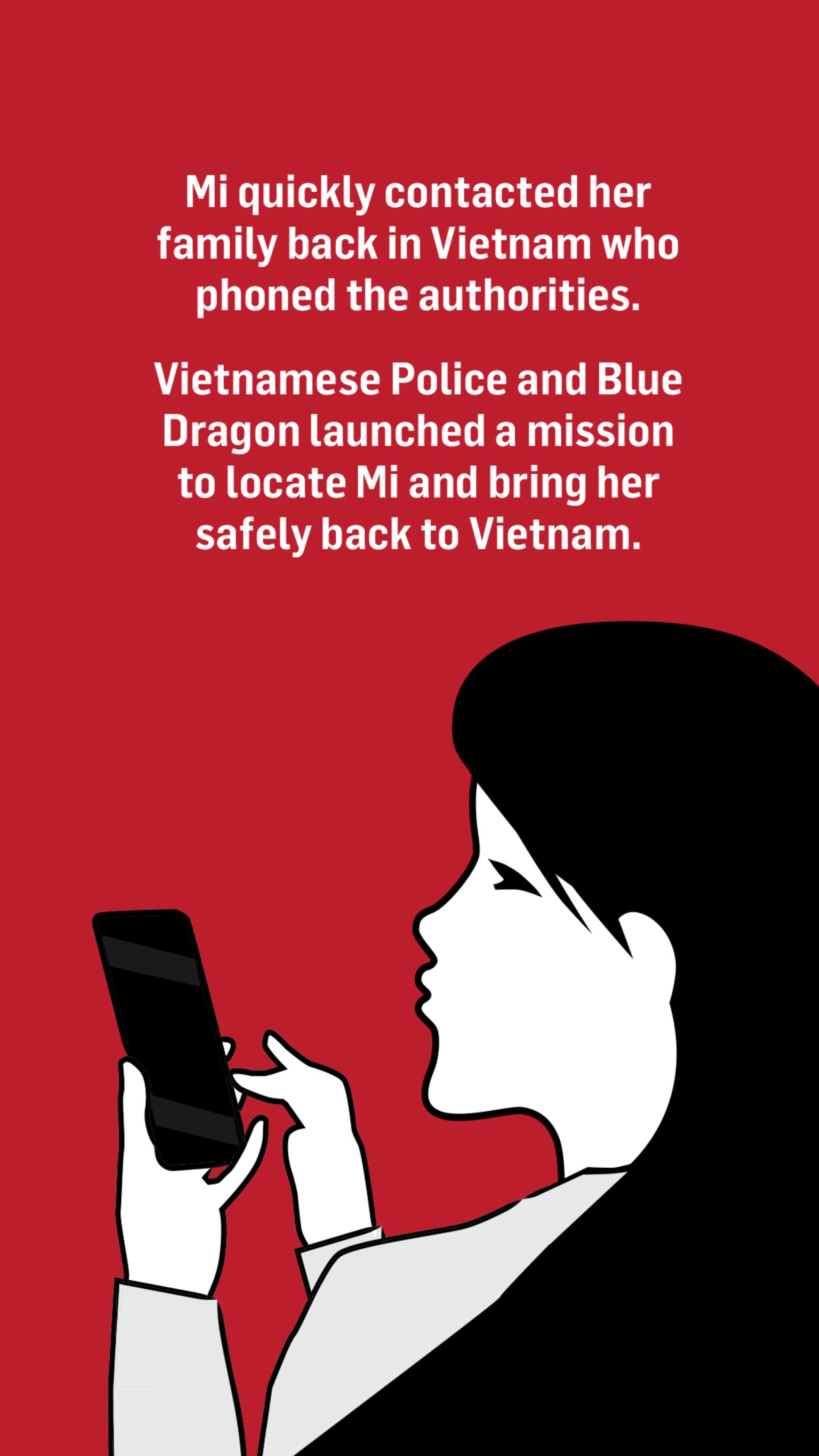 An illustration of a woman looking at her phone. Words above the image read: Mi quickly contacted her family back in Vietnam who phoned the authorities.

Vietnamese Police and Blue Dragon launched a mission to locate her and bring her safely back to Vietnam.
