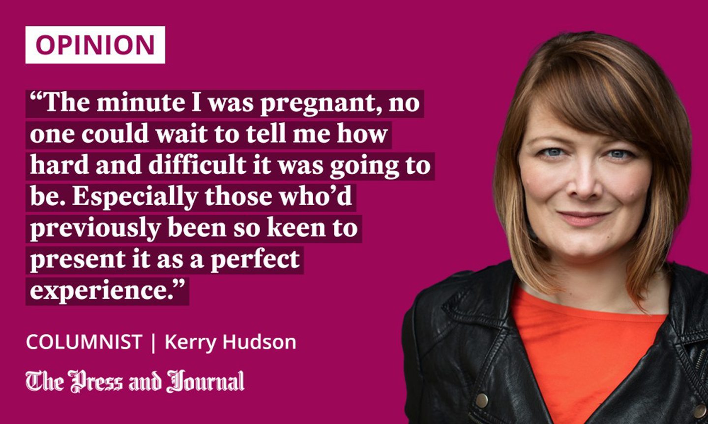 Columnist, Kerry Hudson, speaks about preganancy "The minute I was pregnant, no one could wait to tell me how hard and difficult it was going to be. Especially those who’d previously been so keen to present it as a perfect experience."