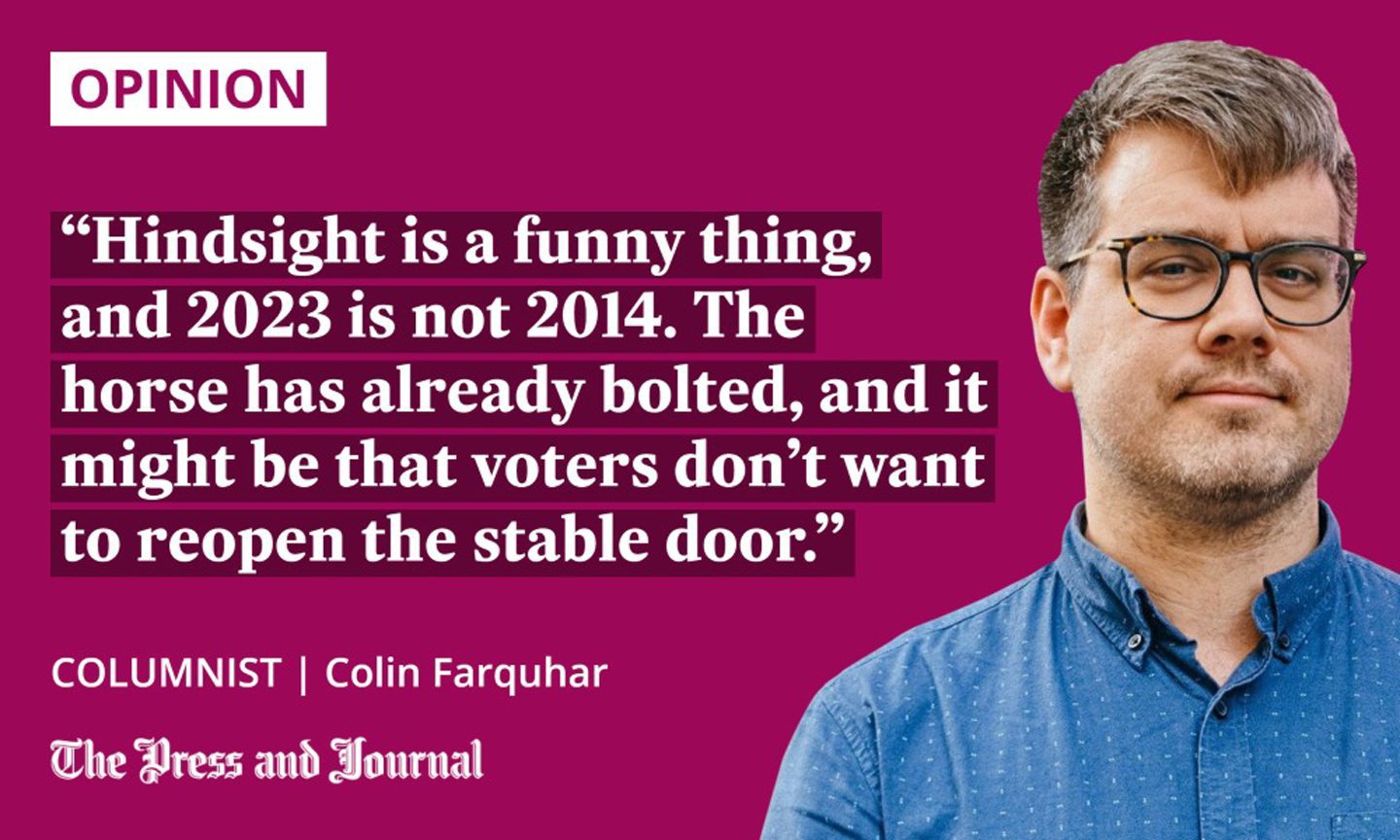 Columnist, Colin Farquhar, speaks up about Scottish independence: "Hindsight is a funny thing, and 2023 is not 2014. The horse has already bolted, and it might be that voters don’t want to reopen the stable door."
