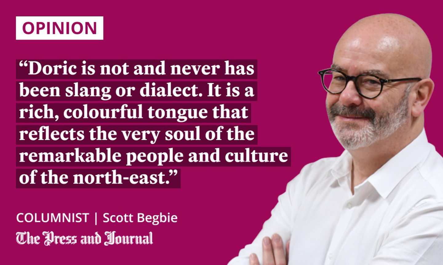 Columnist, Scott Begbie, speak about doric: "Doric is not and never has been slang or dialect. It is a rich, colourful tongue that reflects the very soul of the remarkable people and culture of the north-east."