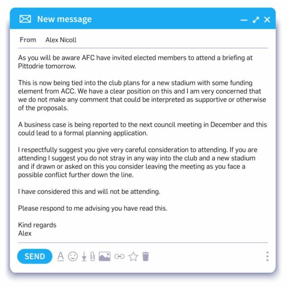 The leaked Alex Nicoll email reads: "As you will be aware AFC have invited elected members to attend a briefing at Pittodrie tomorrow. This is now being tied into the club plans for a new stadium with some funding element from ACC. We have a clear position on this and I am very concerned that we do not make any comment that could be interpreted as supportive or otherwise of the proposals. A business case is being reported to the next council meeting in December and this could lead to a formal planning application. I respectfully suggest you give very careful consideration to attending. If you are attending I suggest you do not stray in any way into the club and a new stadium and if drawn or asked on this you consider leaving the meeting as you face a possible conflict further down the line. I have considered this and will not be attending. Please respond to me advising you have read this Kind regards Alex"