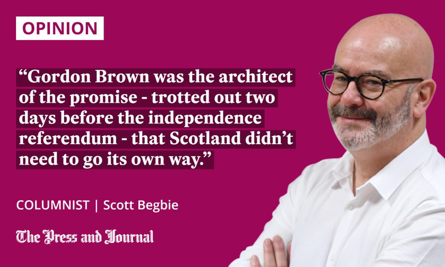 Our columnist, Scott Begbie on gordon brown: "gordon brown was the architect of the promise - trotted out two days before the independence referendum - that scotland didn't need to go it's own way."