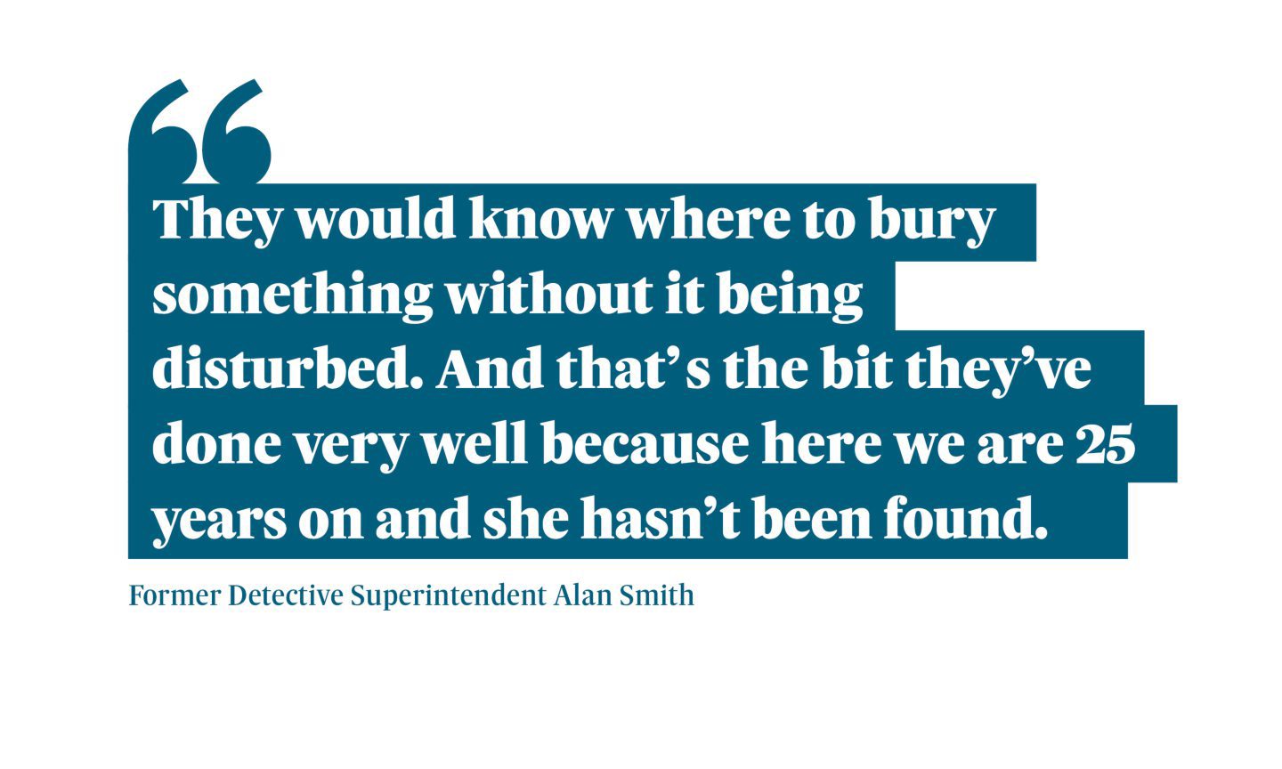 Quotation from former detective superintendent Alan Smith: “They would know where to bury something without it being disturbed. And that’s the bit they’ve done very well because here we are 25 years on and she hasn’t been found.”