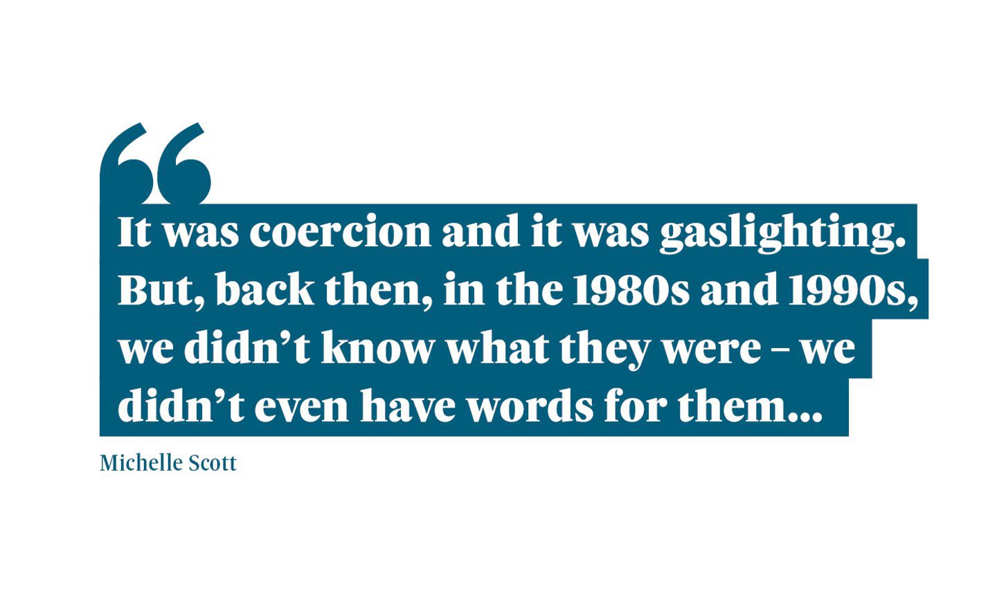 Quotation from Michelle Scott: "It was coercion and it was gaslighting. But, back then, in the 1980s and 1990s, we didn't know what they were - we didn't even have words for them..."