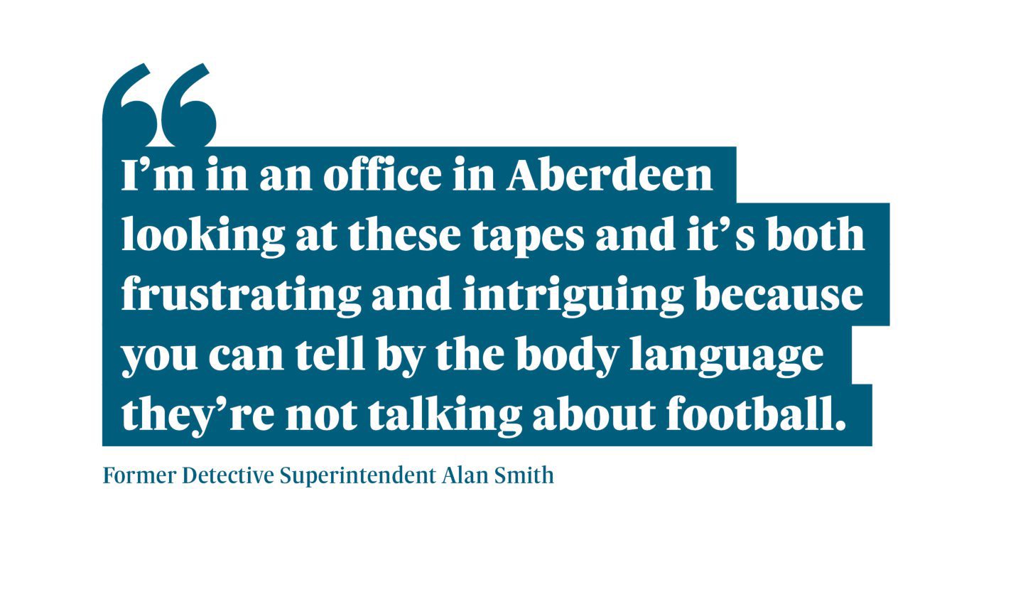 Quote from Former Detective Superintendent Alan Smith saying: “I’m in an office in Aberdeen looking at these tapes and it’s both frustrating and intriguing because you can tell by the body language they’re not talking about football.”