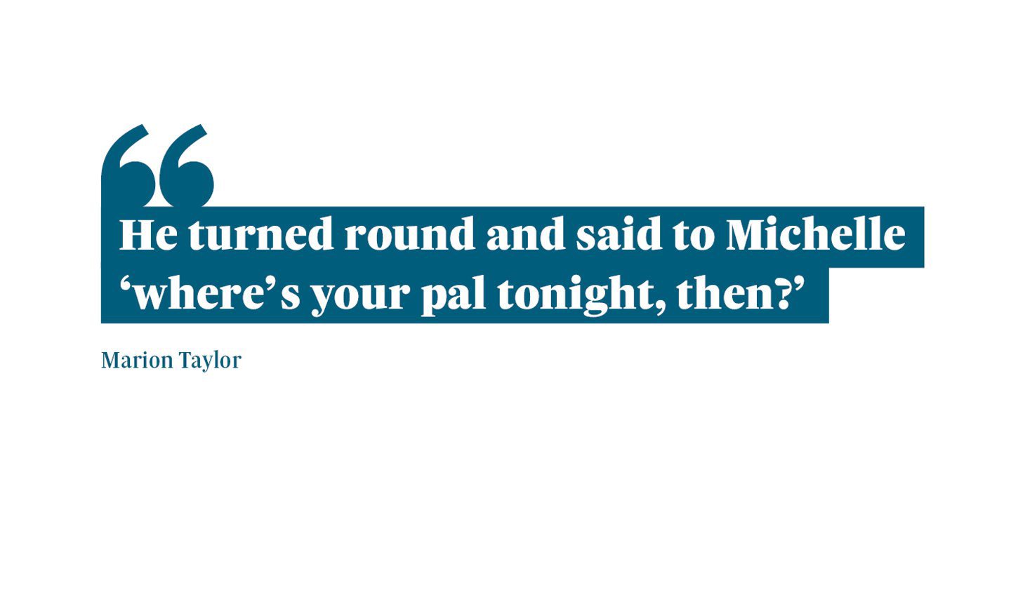 Quotation from Marion Taylor: "He's turned around and said to Michelle 'where's your pal tonight, then?'