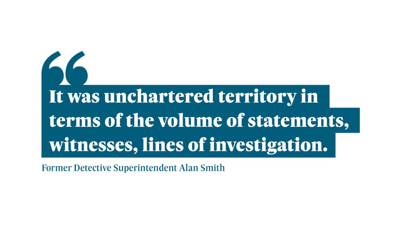 Quote from Former Detective Superintendent Alan Smith saying: "“It was unchartered territory in terms of the volume of statements, witnesses, lines of investigation."