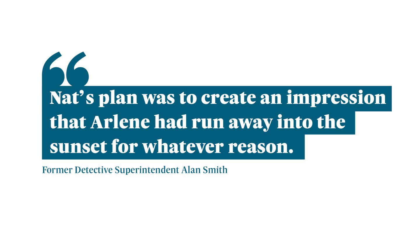 Quote from Former Detective Superintendent Alan Smith saying: Nat’s plan was to create an impression that Arlene had run away into the sunset for whatever reason.