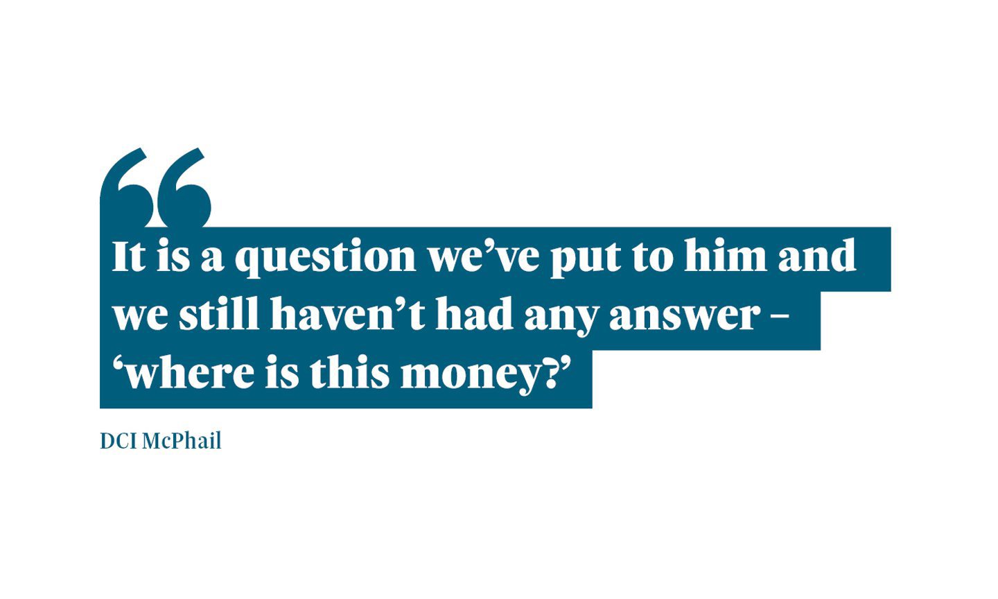 A graphic that reads: “It is a question we’ve put to him and we still haven’t had any answer – ‘where is this money?’" A quote from DCI Iain McPhail.