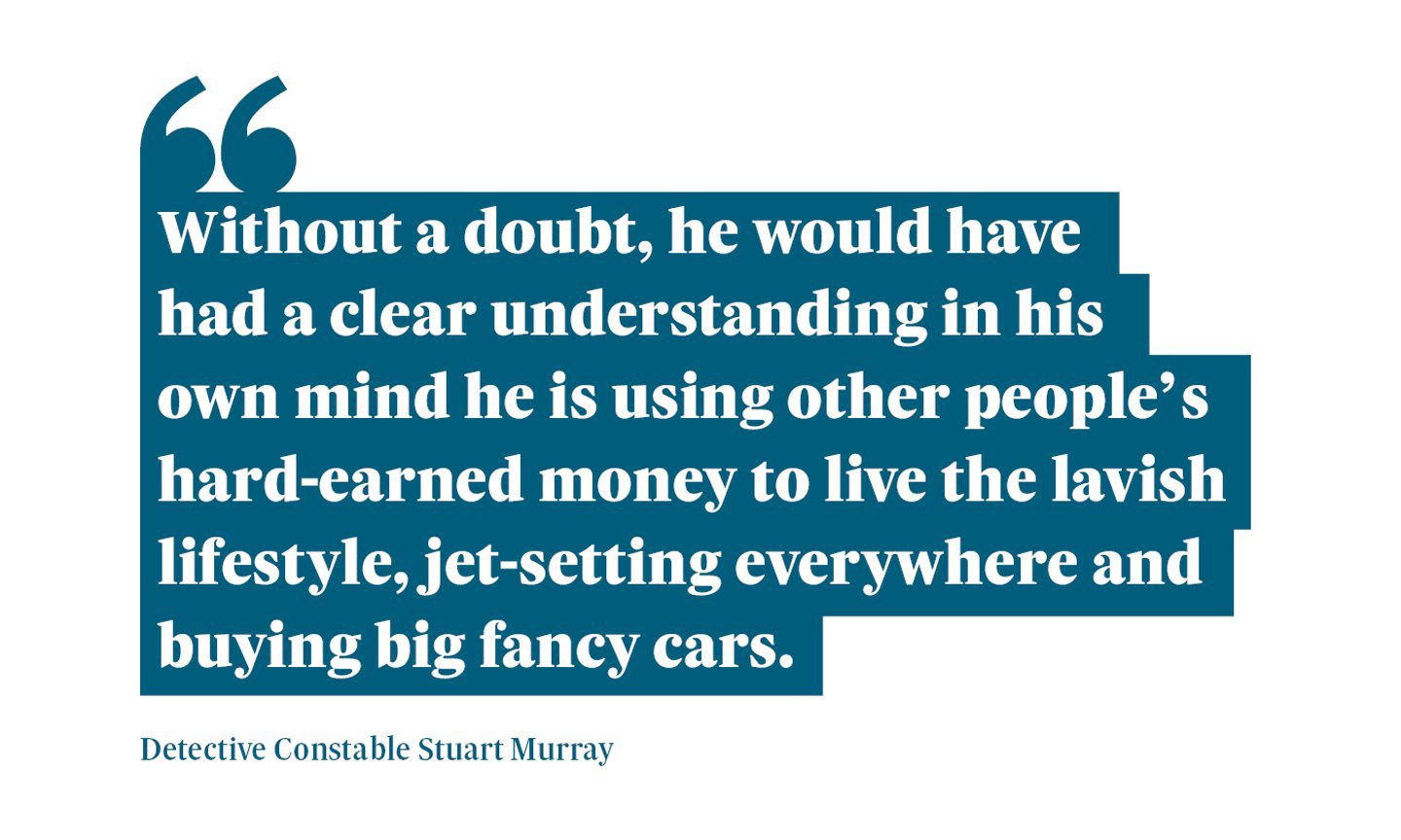 A graphic that reads: “Without a doubt, he would have had a clear understanding in his own mind he is using other people’s hard-earned money to live the lavish lifestyle, jet-setting everywhere and buying big fancy cars." A quote from Detective Constable Stuart Murray.