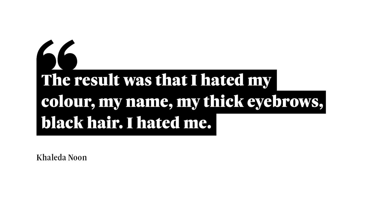 A graphic that reads: “The result was that I hated my colour, my name, my thick eyebrows, black hair. I hated me.” A quote from Khaleda Noon.