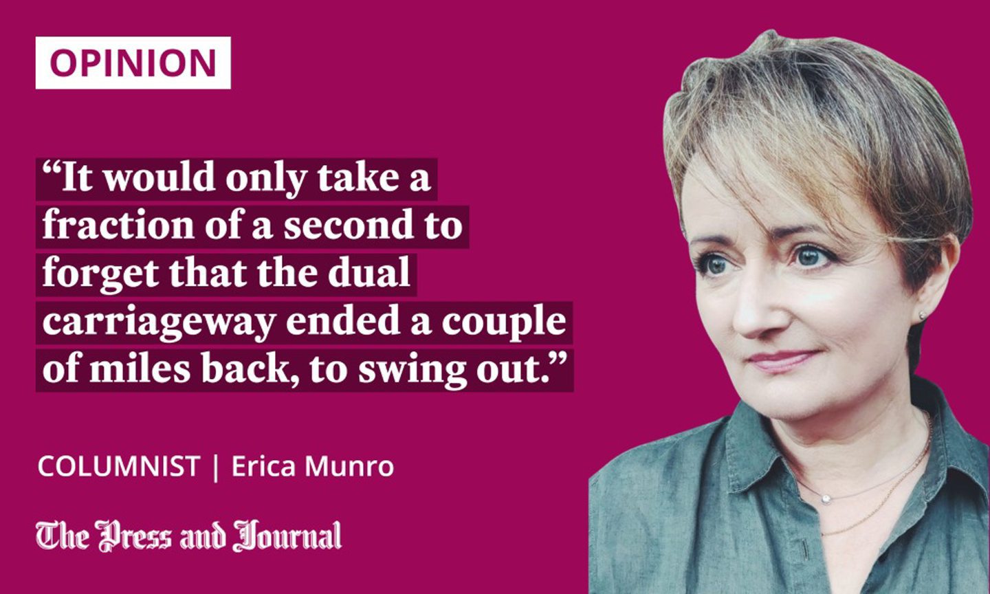Quotation from columnist Erica Munro regarding the progress of the A9 dualling project: 'It would only take a fraction of a second to forget that the dual carriageway ended a couple of miles back, to swing out.'