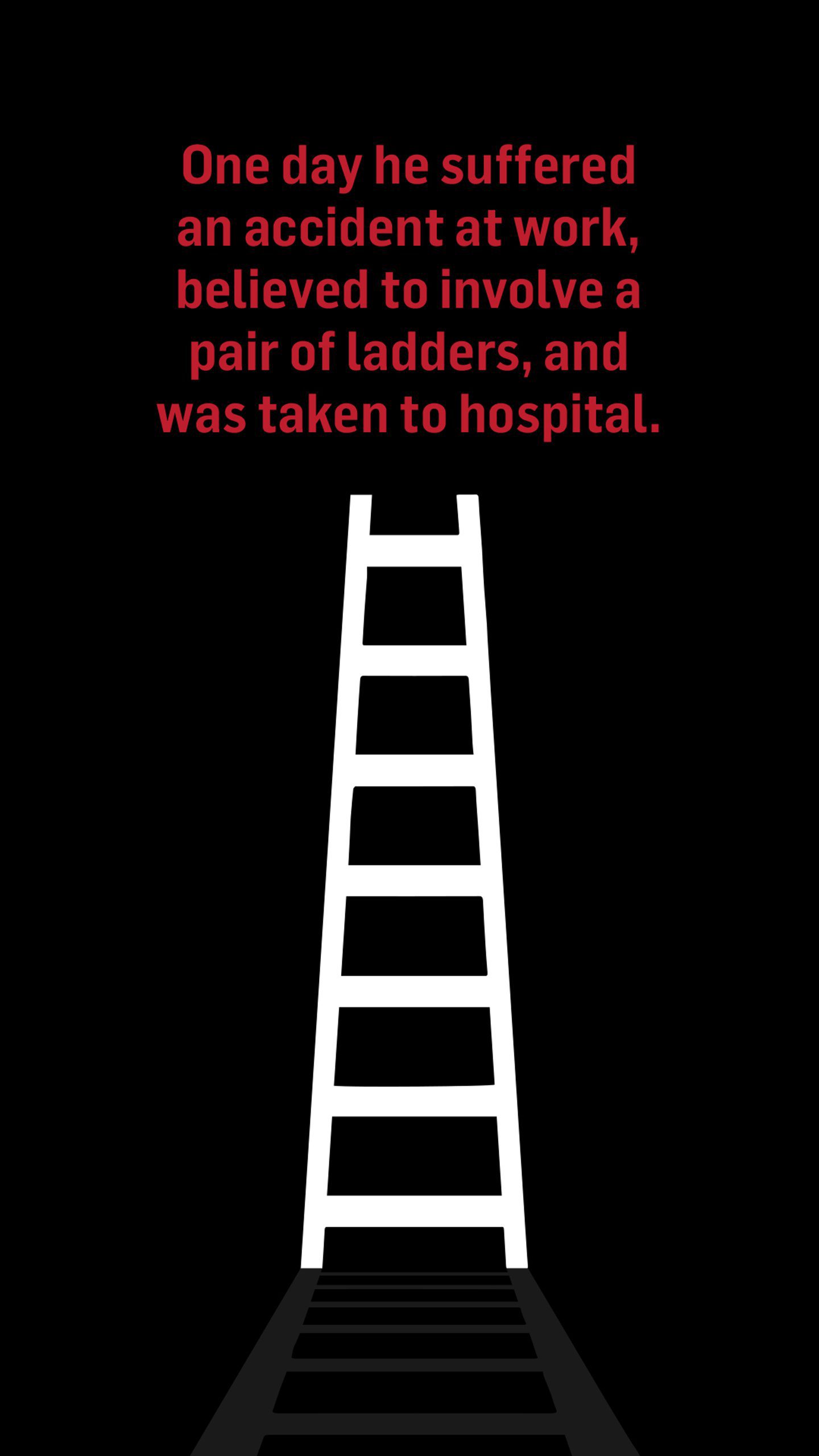 A pair of white ladders on a black background. The text above reads: One day he suffered an accident at work, believed to involve a pair of ladders, and was taken to hospital.