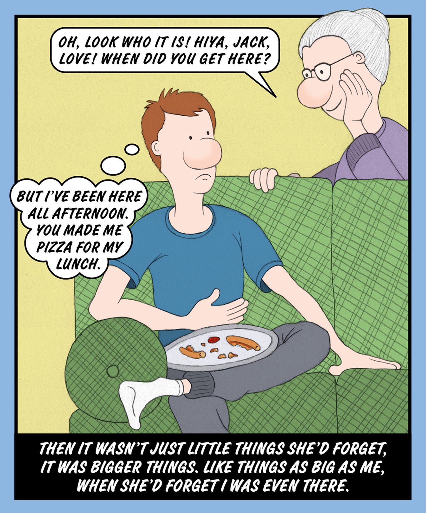 A comic illustration of a young man sitting on the couch with a plate on his lap and a granny standing behind the couch looking at him. The speech bubble from the granny reads: OH, LOOK WHO IT IS! HIYA, JACK, LOVE! WHEN DID YOU GET HERE? The thought bubble from the man reads: BUT I'VE BEEN HERE ALL AFTERNOON. YOU MADE ME PIZZA FOR MY LUNCH. The words below the image read: THEN IT WASN'T JUST LITTLE THINGS SHE'D FORGET, IT WAS BIGGER THINGS. LIKE THINGS AS BIG AS ME, WHEN SHE'D FORGET I WAS EVEN THERE.
