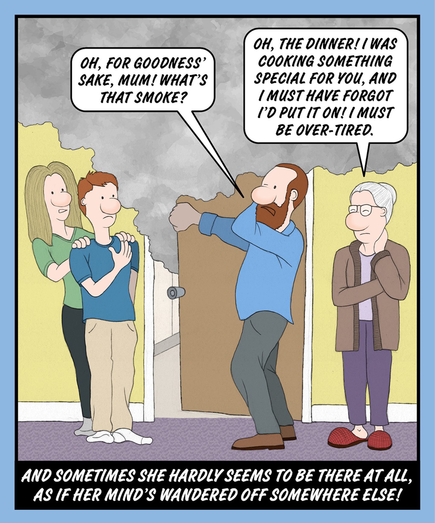 A comic illustration of four people standing behind a door with smoke coming out of it. The speech bubble from the granny reads: OH, THE DINNER! I WAS COOKING SOMETHING SPECIAL FOR YOU, AND I MUST HAVE FORGOT I'D PUT IT ON! I MUST BE OVER-TIRED. The speech bubble from the older man reads: OH, FOR GOODNESS' SAKE, MUM! WHAT'S THAT SMOKE? The text below the image reads: AND SOMETIMES SHE HARDLY SEEMS TO BE THERE AT ALL, AS IF HER MIND'S WANDERED OFF SOMEWHERE ELSE!