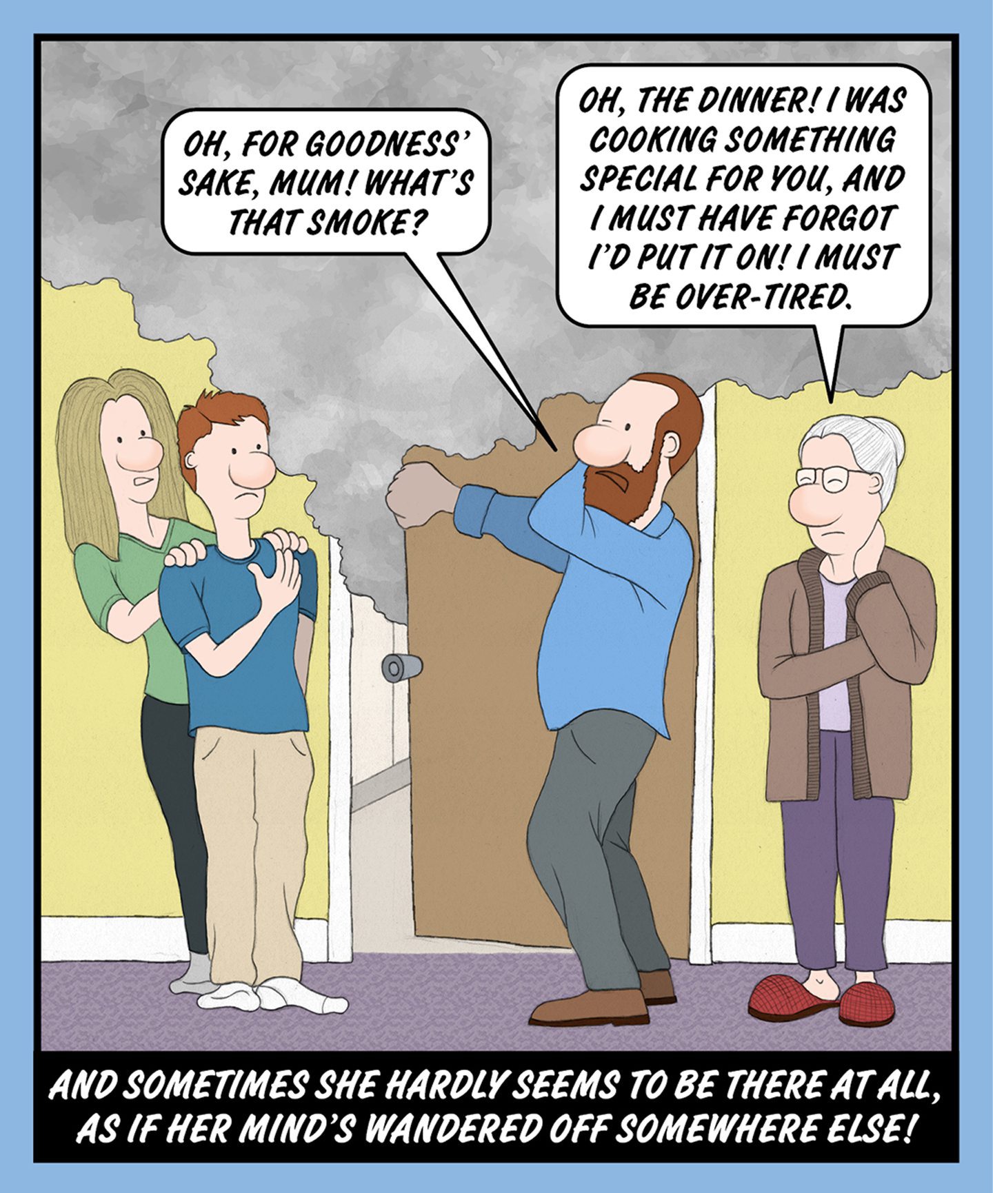 A comic illustration of four people standing behind a door with smoke coming out of it. The speech bubble from the granny reads: OH, THE DINNER! I WAS COOKING SOMETHING SPECIAL FOR YOU, AND I MUST HAVE FORGOT I'D PUT IT ON! I MUST BE OVER-TIRED.

The speech bubble from the older man reads: OH, FOR GOODNESS' SAKE, MUM! WHAT'S THAT SMOKE?

The text below the image reads: AND SOMETIMES SHE HARDLY SEEMS TO BE THERE AT ALL, AS IF HER MIND'S WANDERED OFF SOMEWHERE ELSE!