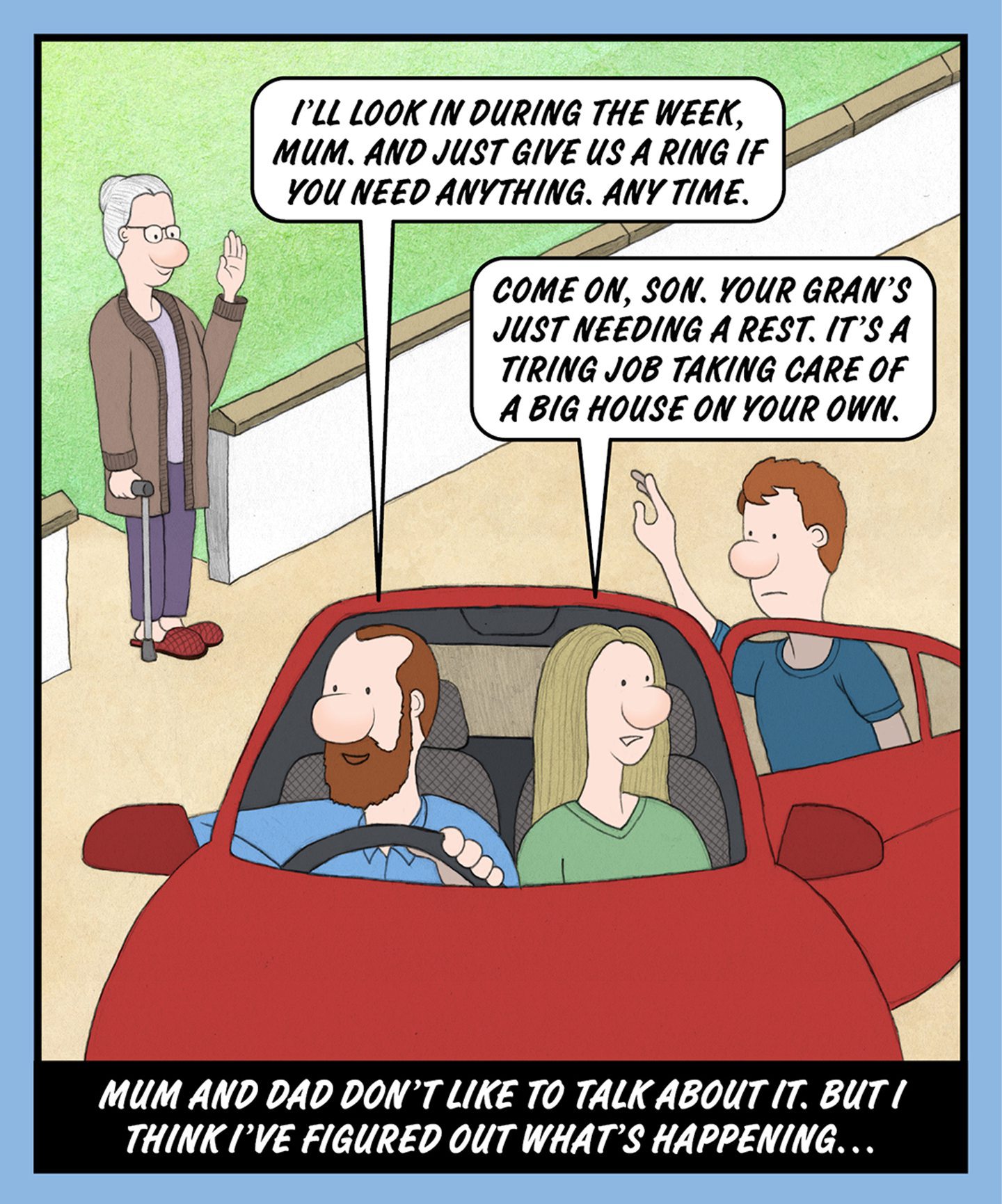 A comic illustration of three people leaving in a car and a granny standing by the road waving bye. The speech bubble from the car driver reads: I'LL LOOK IN DURING THE WEEK, MUM. AND JUST GIVE US A RING IF YOU NEED ANYTHING. ANY TIME.

The speech bubble from the passenger reads: COME ON, SON. YOUR GRAN'S JUST NEEDING A REST. IT'S A TIRING JOB TAKING CARE OF A BIG HOUSE ON YOUR OWN.

The text below the image reads: MUM AND DAD DON'T LIKE TO TALK ABOUT IT. BUT I THINK I'VE FIGURED OUT WHAT'S HAPPENING… 