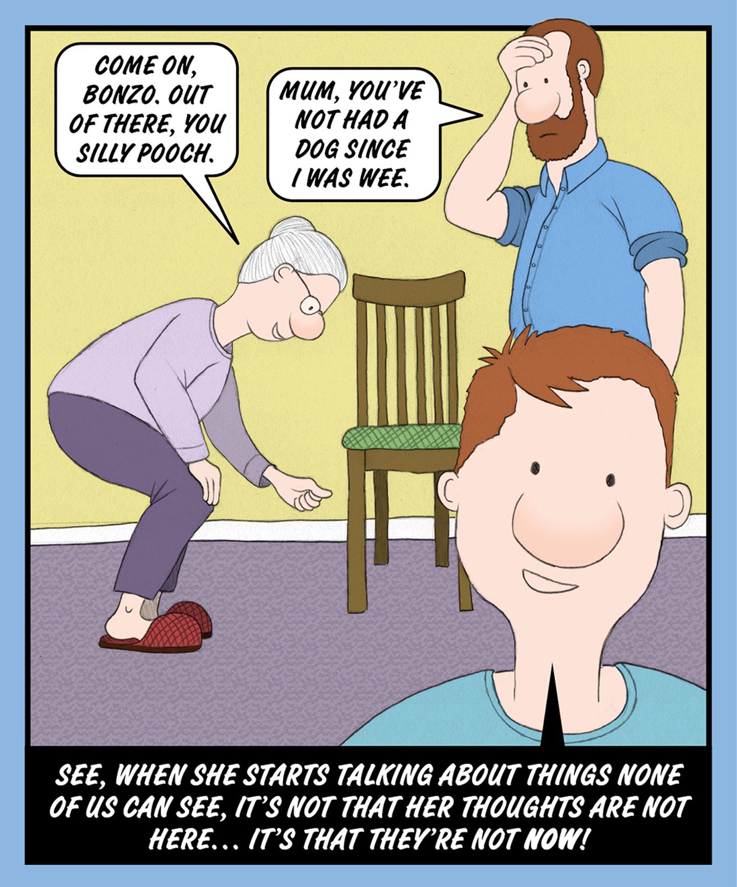 A comic illustration of a young boy in front of a granny and an older man. The speech bubble from the granny reads: COME ON, BONZO. OUT OF THERE, YOU SILLY POOCH. 

The speech bubble from the older man reads: MUM, YOU'VE NOT HAD A DOG SINCE I WAS WEE.

The text below the image reads: SEE, WHEN SHE STARTS TALKING ABOUT THINGS NONE OF US CAN SEE, IT'S NOT THAT HER THOUGHTS ARE NOT HERE… IT'S THAT THEY'RE NOT NOW!