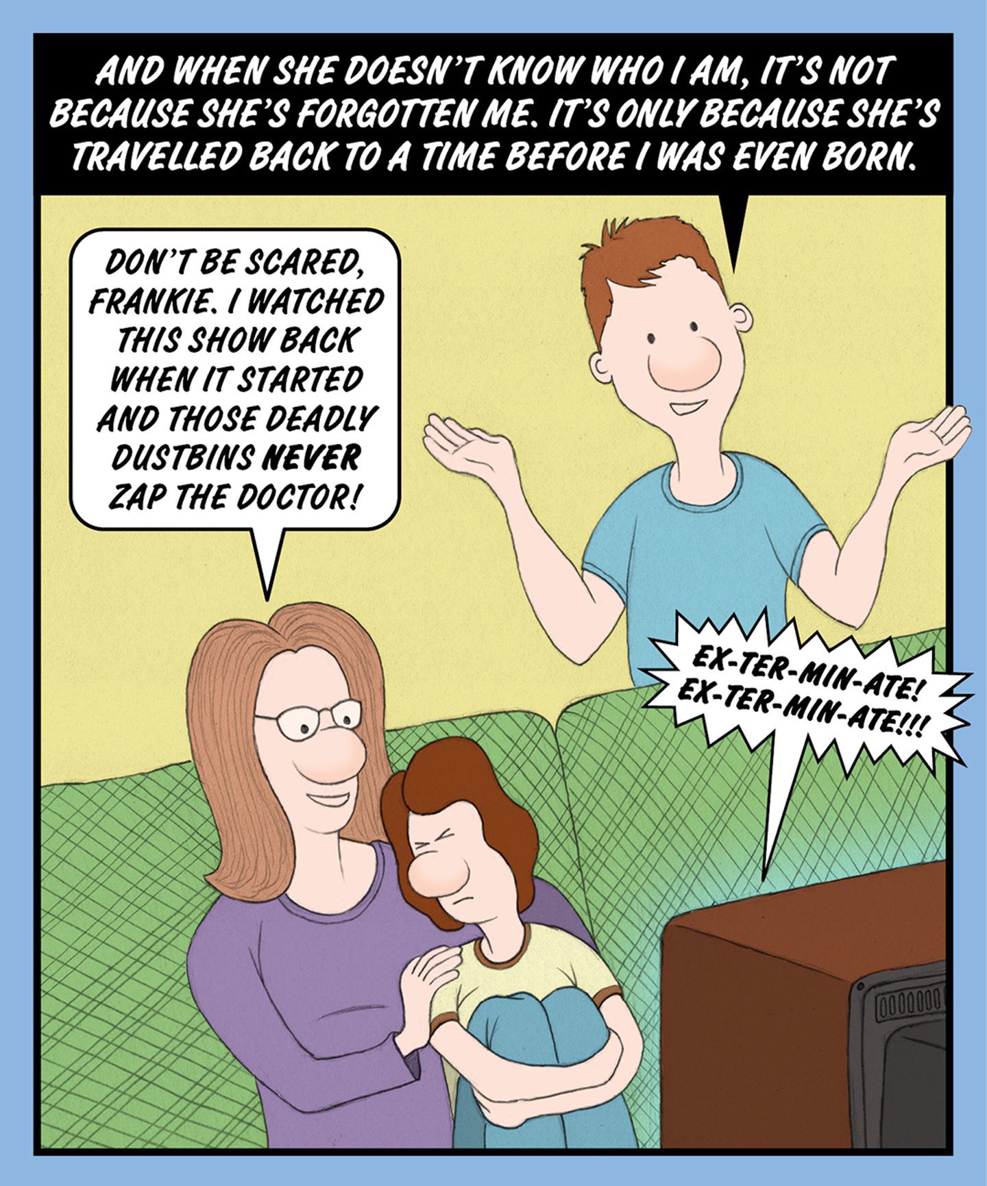 A comic illustration of a woman cuddling a young boy and another young boy standing behind the couch. The speech bubble from the woman reads: DON'T BE SCARED, FRANKIE. I WATCHED THIS SHOW BACK WHEN IT STARTED AND THOSE DEADLY DUSTBINS NEVER ZAP THE DOCTOR! The text above the image reads: AND WHEN SHE DOESN'T KNOW WHO I AM, IT'S NOT BECAUSE SHE'S FORGOTTEN ME. IT'S ONLY BECAUSE SHE'S TRAVELLED BACK TO A TIME BEFORE I WAS EVEN BORN. 