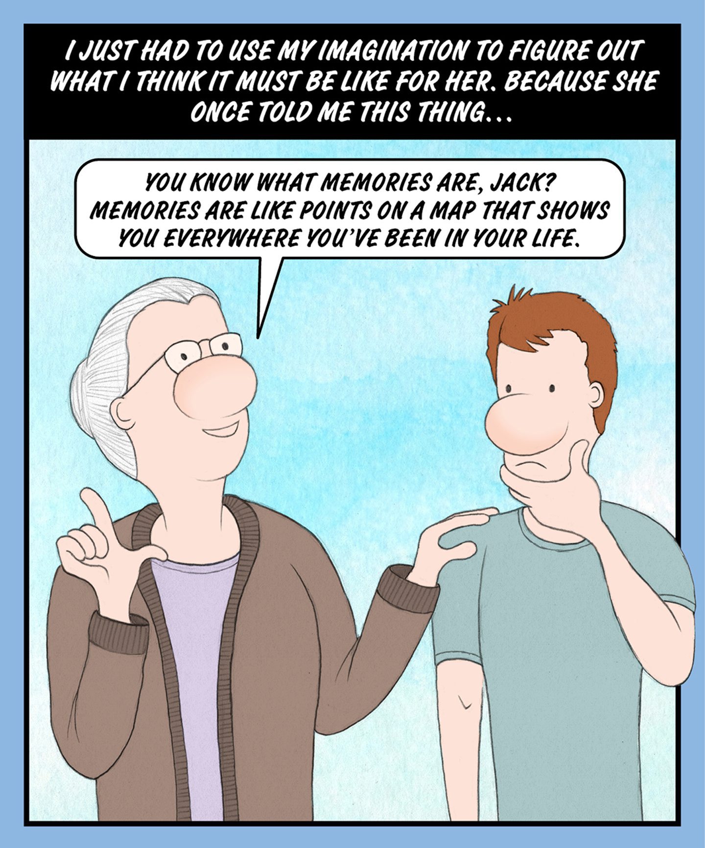 A comic illustration of a granny and a young man standing beside each other. The speech bubble from the granny reads: YOU KNOW WHAT MEMORIES ARE, JACK? MEMORIES ARE LIKE POINTS ON A MAP THAT SHOWS YOU EVERYWHERE YOU'VE BEEN IN YOUR LIFE. 
The text above the image reads: I JUST HAD TO USE MY IMAGINATION TO FIGURE OUT WHAT I THINK IT MUST BE LIKE FOR HER. BECAUSE SHE ONCE TOLD ME THIS THING…