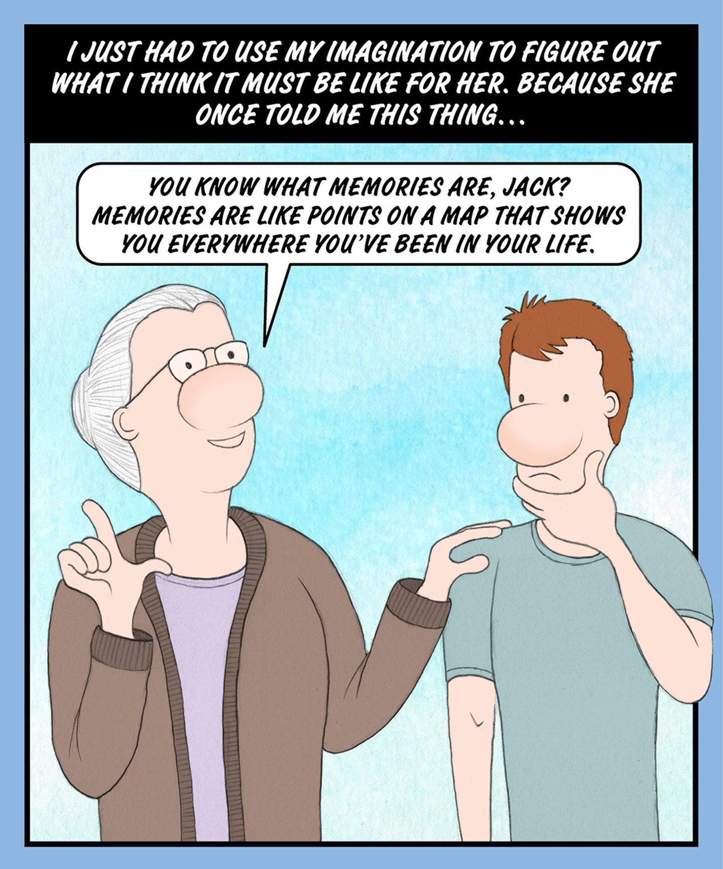 A comic illustration of a granny and a young man standing beside each other. The speech bubble from the granny reads: YOU KNOW WHAT MEMORIES ARE, JACK? MEMORIES ARE LIKE POINTS ON A MAP THAT SHOWS YOU EVERYWHERE YOU'VE BEEN IN YOUR LIFE. The text above the image reads: I JUST HAD TO USE MY IMAGINATION TO FIGURE OUT WHAT I THINK IT MUST BE LIKE FOR HER. BECAUSE SHE ONCE TOLD ME THIS THING…